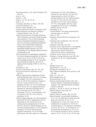INDEX   461

Cost improvement, at St. Luke’s Hospital, 370,         performance, 252–253, 259; leaders-as-
  380, 391                                             teachers for, 241, 246–247, 251–252, 254;
Cote, D., 196                                          lessons learned in, 60–61, 99–100; at
Cowan, P., 160                                         Lockheed Martin, 239–261; opinion leaders
Craig, C., 27, 29, 30, 39, 40                          for, 246, 247–252, 254, 257; for service
Cray, C., 21                                           excellence, 43–78; at St. Luke’s Hospital,
“Creating a Best Place to Work,” 381–382               371–372; at StorageTek, 403–422; stress
Creation workshops, 272                                management for, 54–55, 61; at Windber
Creative culture speakers, 269                         Medical Center, 423–438
Creative Destruction (Foster and Kaplan), 405        Cummings, R., 83
Critical behaviors, for behavior change at           “Current Reality: The Flood of Information”
  Lockheed Martin, 244, 254, 256                       learning map, xxv, 410–411
Critical success factors: for change initiatives,    Curtis, S., 422
  444; in Corning’s innovation change manage-        Customer contact behaviors assessment, 351,
  ment initiative, 27–28; in First Consulting          352, 353
  Group’s leadership development program,            Customer focus conferences, 351, 352, 353,
  130–132; in Intel’s Leadership Development           356, 359, 361–363
  Forum, 230; in McDonald’s leadership               Customer scorecards, 354, 358
  development program, 293; in Praxair’s             Customer service improvement: at StorageTek,
  leadership strategy initiative, 356–357;             416–417. See also Employee satisfaction
  top-ranking, 451; in Windber Medical Center’s        improvement; Patient satisfaction
  transformation, 432                                  improvement; Service enhancement
Cross-functional/cross-disciplinary integration:     Customer service teams, 49–50, 51, 62
  for culture change at StorageTek, 412; for inno-   Customers: change initiatives and, 204–205;
  vation, 25–26, 27–28, 29, 30, 33, 38, 40–41;         employees as, 89, 312; understanding,
  for knowledge sharing, 38–39, 41; for leader-        34, 41
  ship development program, 128–129; for
  organizational learning at MIT, 311, 312–313,       D
  314, 319                                           Damage control, 99
Crossland, R., 216                                   Dannemiller, K., 315, 321
Crucial conversations, 244, 247, 253, 256            Dashboard of indicators, 58, 73
Crucial Conversations (Patterson et al.),            Data Collection Methods: Pros and Cons, 290,
  260–261                                             301–302
Culture, organizational: alignment of leader-        Deal, T. E., 166, 179
  ship development with, 166–167; of change,         Debt-leverage issues, 87
  30; collegial, 128–129; commitment to,             Decentralization, 23, 86
  xvii–xix, 48–49, 60; competency linkage to,        Decision-making improvement, 446; with
  110–115; country cultures versus, 173;              Hewlett-Packard’s leadership development
  employer-of-choice, 79–119; of entitlement,         program, 190; with Honeywell’s Six Sigma
  86, 87; fun in, 371–372; high-performance,          initiative, 208–209
  deﬁnition of, 408–410; leadership role in,         Deering, L., 45–46, 47, 49–52, 56, 59–60, 78
  162; of learning, 38–39, 315, 318; of              Defense industry case study. See
  ownership, 52–53, 61; of participation, 185;        Lockheed Martin
  of resistance, 243–251, 433; of service            Defense industry realities, 240, 241–242
  excellence, 49–52                                  Delnor Hospital: accountability building at,
Culture change programs, xix; with acquisition        52–53, 61, 64; alignment of behaviors with
  growth, 80–83, 86–87; alignment in, 89–92;          goals and values at, 59–60, 75–77;
  approaches in, 88; coaches for, 46–47;              background on, 45–46; case study, 43–78;
  communication and promotion of, 92–94,              commitment to excellence at, 48–49, 60;
  105–107, 205–207; at Delnor Hospital, 43–78;        communication at, 59; employee satisfaction
  at Emmis Communications, 79–119; employee           at, 56–57, 58–59, 61, 72; ﬁve pillars of, 47,
  training in, 95–96; for ﬁrm brand and               58; leadership development at, 53–55, 61,
  employee satisfaction, 79–119; for high-            65–69; lessons learned at, 60–61; measure-
  performance, 403–422; impact of, on business        ment at, 50, 53, 57–59, 61, 64, 73–74; nine
 