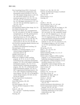 464 INDEX

    First Consulting Group (FCG): (Continued)           Friday5s, xxv, 186, 188, 193, 194
      142–144; professional compensation and            Fulcrum, for behavioral change at Lockheed
      development system (PCADs) of, 126–127,             Martin, 240–241, 244
      138, 140; program design phase at, 128–134,       Fun, 371–372
      141; risk-reward analysis of, 124–125;            Fusion process, 31–33
      situational approach of, 132–134, 135–136,        Futuring, 167
      139–140, 152–159; situational assessment
      for, 123; 360-degree assessment at, 127, 129,      G
      133, 145–149; top leadership support at, xx,      Gandhi, I., 443, 451
      128–129, 134–135                                  Gap assessment, 126, 127, 337, 449
    Fisher-Price, 263                                   Garrett Turbine Engines, 196
    Five Disciplines Model of Peter Senge, 314, 315     GE: Honeywell and, 200, 202; Six Sigma at, 198
    Five Pillars of Success, 369                        GE Capital: action learning at, xxiii, 167;
    Five-Point Star Model, 367; accomplishments          assessment at, xxii, 168–170; background on,
      by, 391; cost point of, 370, 380, 391; examples    162; case study, 161–180; competency model
      of employment of, 377–382; growth point of,        of, xix, 164–165; diagnosis at, xxi, 162; eval-
      370–371, 374, 391; illustration of, 389;           uation at, xxvii, 172–173; follow-up at, 170,
      leadership forums on, 371–376; origins of,         172–173; implementation at, 167–172; lead-
      369; people point of, 370, 373, 381–382, 391;      ership development conceptual framework
      quality point of, 370, 377–378, 380, 391;          of, 166–167; leadership development
      service point of, 370, 373–374, 378–380, 391       methods of, xxiii, 167–172; overview of, xvii,
    Five-Practices Leadership Model of Kouzes and        162; program design for, 163–167; results
      Posner, 218, 220, 222                              at, 172–173; top leadership support at, xx,
    5 L Model of Developmental Coaching, 223             163–164
    Flat panel glass, 31–33                             Gift giving, 273–274
    Flexibility: in coaching program, 4, 6; in          Gifun, J., 311, 313–314, 333
      cultural change management, 61; in                Gladwell, M., 260
      innovation process, 40                            Global Leadership Proﬁle, 3–4, 5, 8, 15
    Flexible critical mass, 25                          Global mindset, 296
    Flight of the Buffalo, 225, 238                     Global scope: of Agilent’s APEX coaching
    Follow-up: in Agilent’s APEX coaching                program, 4, 14; of Hewlett-Packard’s
      program, 10, 12–13, 14, 16–17; in First            leadership development program, 185–186
      Consulting Group’s leadership development         Goal alignment: in Delnor Hospital’s service
      program, 137–138; in GE Capital’s leadership       excellence initiative, 60, 75–76; in
      development program, 170, 172–173; in              StorageTek’s culture change initiative, 412
      Hewlett-Packard’s leadership development          Goldsmith, M., 170, 172, 179, 186, 193, 451
      program, 184, 186, 191; in McDonald’s lead-       Good to Great, 374
      ership development program, 291–292; in           Graboski, J., 364
      MIT’s organizational learning initiative, 316;    Graham, G., 55
      in St. Luke’s Hospital’s leadership develop-      Graham, P. K., 313–314, 333
      ment program, 382–383, 393; in StorageTek’s       Great Ideas Contest, 96
      culture change program, 418–420. See also         Green Belts, Six Sigma, 208, 211
      On-the-job support                                Greenleaf, R. K., 271, 280
    For Your Improvement (Lombardo &                    Grenny, J., 260–261
      Eichinger), 341                                   Gross, T., 216, 237
    Force-Field Analysis, 290, 303                      Group management approaches,
    Ford, R., 251                                        136–137, 373
    Fort Hill Company, 189, 194                         Growth commitment teleconferences, 355
    “Fortune 100 Best Companies to Work                 Growth improvement initiative, of health
      For,” 97                                           network, 370–371, 374, 391
    Foster, R., 405, 422                                “Guidelines for the Use of Interventional
    “4e’s + Always 1” leadership standards,              Cardiology Medications in the Cardiac
      339–340, 341                                       Catherization Lab,” 380
    Freezing, 433                                       GuideMe, 186
 