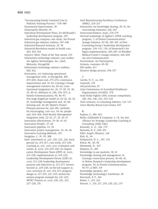 466 INDEX

    “Incorporating Family Centered Care in             Intel Manufacturing Excellence Conference
      Pediatric Nursing Practice,” 378–380               (IMEC), 214–215
    Incremental improvement, 30                        Interaction: for knowledge sharing, 38, 41; for
    Indianapolis Monthly, 81                             overcoming resistance, 246–247
    Individual Development Plans, for McDonald’s       Interconnectedness, team, 278–279
      leadership development program, 295              Internal marketing: of Agilent’s APEX coaching
    Industrial gas company case study. See Praxair       program, 7; of Emmis Communications’
    Industrial gas industry realities, 347–348           change initiative, 92–94, 105–107; of First
    Industrial Research Institute, 29, 30                Consulting Group’s leadership development
    Industrial Revolution model of health care,          program, 134–135, 139; of Honeywell’s Six
      424, 425, 433                                      Sigma implementation, 205–207; of Windber
    Industry Week, Plant of the Year award, 253          Medical Center’s change initiative, 426–428.
    Information technology industry case studies.        See also Communication
      See Agilent Technologies, Inc.; Intel;           Involvement. See Participation
      Motorola; StorageTek                             Irritants, customer, 49–50
    Information technology industry realities,         ISO audits, 417
      420, 422                                         Iterative design process, 354–357
    Innovation, xvi; balancing operational
      management with, at StorageTek, 405,               J
      419–420; chaos and, 275–276; continuous          Jacobs, N. F., xx, 438
      improvement and, 41–42; Corning’s change         Jeopardy, 374
      management initiative for, 20–42; cross-         Job protection, 87
      functional integration for, 26, 27–28, 29, 30,   Joint Commission of Accredited Healthcare
      33, 40–41; diffusion of, 248, 254–255; at          Organizations (JCAHO), 378
      Emmis Communications, 90, 96–97;                 Joint Strike Fighter (JSF) contract competition,
      ﬁve-stage StageGate model of, 25–26, 28, 36,       240, 242, 246, 252, 253–254
      41; knowledge management and, 36–40;             Joint ventures, in consulting industry, 122–123
      learning and, 36–40; Mattel’s Project            Joyce Murtha Breast Care Center, 435
      Platypus process for, 262–281; methods
      for encouraging, xxiv–xxv, 34–36; people           K
      and, 263–264; Total Quality Management           Kaplan, S., 405, 422
      integration with, 22–24, 27, 29, 36–37           Keilty, Goldsmith & Company, 3, 18. See also
    Innovation effectiveness, 33–34, 41–42               Alliance for Strategic Leadership Coaching &
    Innovation People!, 27–28                            Consulting (A4SL C&C)
    Innovation pipeline, 33, 34                        Kennedy, A. A., 166, 179
    Innovation project management, 33, 34, 36          Kennedy, R. F., 450, 451
    Innovative Learning Methods, 218                   Killer Angels (Shaara), 168
    Intagliata, J., 91, 95, 308                        Kirk, B., 34
    Intel: assessment at, xxii, 220, 225, 226; back-   Kirkpatrick, D. L., 187, 193
      ground on, 215–217; case study, 213–238;         Kittoe, M., 50, 58
      coaching at, xxii, xxiii, xxvi; evaluation and   Klementik, D., 437
      results at, xxvii, 225–229; Fab 12s Organi-      Klepeiss, D., 401
      zation Development Team (ODT) of, xxvii,         Knowledge re-use quotient, 38, 41
      213–238; implementation at, 219–225;             Knowledge sharing and management: in
      Leadership Development Forum (LDF) of,             Corning’s innovation process, 36–40, 41;
      xxvii, 213–238; leadership development             in Delnor Hospital’s leadership development
      purpose and objectives at, 215–217; lessons        program, 54; at Emmis Communications,
      learned at, 229–230; on-the-job support at,        96–97; at MIT, 319
      xxvi; overview of, xvii, 214–215; program        Knowledge speakers, 267
      design at, 217–219, 221, 229; session-by-        Knowledge (technology) warehouse, 38
      session program example for, 221–225;            Kocourek, P. F., 361
      WOW! Projects at, xxvii, 220, 221, 222,          Kotter, J., 215, 216
      227–228, 231                                     Kouzes, J., 216, 217, 218, 220, 222, 237
 