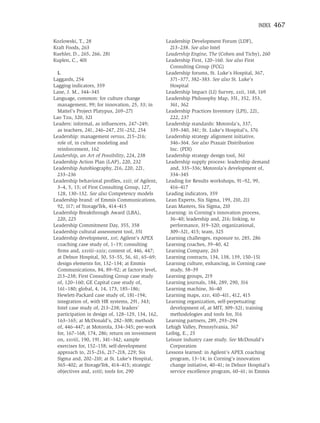 INDEX    467

Kozlowski, T., 28                                  Leadership Development Forum (LDF),
Kraft Foods, 263                                     213–238. See also Intel
Kuehler, D., 265, 266, 281                         Leadership Engine, The (Cohen and Tichy), 260
Kuplen, C., 401                                    Leadership First, 120–160. See also First
                                                     Consulting Group (FCG)
  L                                                Leadership forums, St. Luke’s Hospital, 367,
Laggards, 254                                        371–377, 382–383. See also St. Luke’s
Lagging indicators, 359                              Hospital
Lane, J. M., 344–345                               Leadership Impact (LI) Survey, xxii, 168, 169
Language, common: for culture change               Leadership Philosophy Map, 351, 352, 353,
  management, 99; for innovation, 25, 33; in         361, 362
  Mattel’s Project Platypus, 269–271               Leadership Practices Inventory (LPI), 221,
Lao Tzu, 320, 321                                    222, 237
Leaders: informal, as inﬂuencers, 247–249;         Leadership standards: Motorola’s, 337,
  as teachers, 241, 246–247, 251–252, 254            339–340, 341; St. Luke’s Hospital’s, 376
Leadership: management versus, 215–216;            Leadership strategy alignment initiative,
  role of, in culture modeling and                   346–364. See also Praxair Distribution
  reinforcement, 162                                 Inc. (PDI)
Leadership, an Art of Possibility, 224, 238        Leadership strategy design tool, 361
Leadership Action Plan (LAP), 220, 232             Leadership supply process: leadership demand
Leadership Autobiography, 216, 220, 221,             and, 335–336; Motorola’s development of,
  233–236                                            334–345
Leadership behavioral proﬁles, xxii; of Agilent,   Leading for Results workshops, 91–92, 99,
  3–4, 5, 15; of First Consulting Group, 127,        416–417
  128, 130–132. See also Competency models         Leading indicators, 359
Leadership brand: of Emmis Communications,         Lean Experts, Six Sigma, 199, 210, 211
  92, 117; of StorageTek, 414–415                  Lean Masters, Six Sigma, 210
Leadership Breakthrough Award (LBA),               Learning: in Corning’s innovation process,
  220, 225                                           36–40; leadership and, 216; linking, to
Leadership Commitment Day, 355, 358                  performance, 319–320; organizational,
Leadership cultural assessment tool, 351             309–321, 415; team, 325
Leadership development, xvi; Agilent’s APEX        Learning challenges, exposure to, 285, 286
  coaching case study of, 1–19; consulting         Learning coaches, 39–40, 42
  ﬁrms and, xxviii–xxix; content of, 446, 447;     Learning Company, 263
  at Delnor Hospital, 50, 53–55, 56, 61, 65–69;    Learning contracts, 134, 138, 139, 150–151
  design elements for, 132–134; at Emmis           Learning culture, enhancing, in Corning case
  Communications, 84, 89–92; at factory level,       study, 38–39
  213–238; First Consulting Group case study       Learning groups, 219
  of, 120–160; GE Capital case study of,           Learning journals, 184, 289, 290, 316
  161–180; global, 4, 14, 173, 185–186;            Learning machine, 36–40
  Hewlett-Packard case study of, 181–194;          Learning maps, xxv, 410–411, 412, 415
  integration of, with HR systems, 291, 343;       Learning organization, self-perpetuating:
  Intel case study of, 213–238; leaders’             development of, at MIT, 309–321; training
  participation in design of, 128–129, 134, 162,     methodologies and tools for, 316
  163–165; at McDonald’s, 282–308; methods         Learning partners, 289, 293–294
  of, 446–447; at Motorola, 334–345; pre-work      Lehigh Valley, Pennsylvania, 367
  for, 167–168, 174, 286; return on investment     Leibig, E., 25
  on, xxviii, 190, 191, 341–342; sample            Leisure industry case study. See McDonald’s
  exercises for, 152–158; self-development           Corporation
  approach to, 215–216, 217–218, 229; Six          Lessons learned: in Agilent’s APEX coaching
  Sigma and, 202–210; at St. Luke’s Hospital,        program, 13–14; in Corning’s innovation
  365–402; at StorageTek, 414–415; strategic         change initiative, 40–41; in Delnor Hospital’s
  objectives and, xviii; tools for, 290              service excellence program, 60–61; in Emmis
 