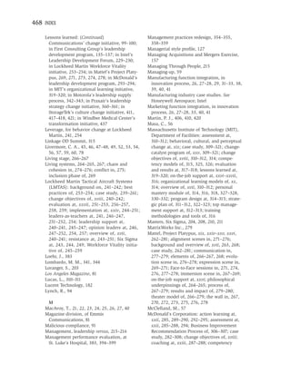 468 INDEX

    Lessons learned: (Continued)                        Management practices redesign, 354–355,
      Communications’ change initiative, 99–100;         358–359
      in First Consulting Group’s leadership            Managerial style proﬁle, 127
      development program, 135–137; in Intel’s          Managing Acquisitions and Mergers Exercise,
      Leadership Development Forum, 229–230;             157
      in Lockheed Martin Workforce Vitality             Managing Through People, 215
      initiative, 253–254; in Mattel’s Project Platy-   Managing-up, 59
      pus, 269, 271, 273, 274, 278; in McDonald’s       Manufacturing function integration, in
      leadership development program, 293–294;           innovation process, 26, 27–28, 29, 31–33, 38,
      in MIT’s organizational learning initiative,       39, 40, 41
      319–320; in Motorola’s leadership supply          Manufacturing industry case studies. See
      process, 342–343; in Praxair’s leadership          Honeywell Aerospace; Intel
      strategy change initiative, 360–361; in           Marketing function integration, in innovation
      StorageTek’s culture change initiative, 411,       process, 26, 27–28, 33, 40, 41
      417–418, 421; in Windber Medical Center’s         Martin, P. J., 406, 410, 420
      transformation initiative, 437                    Masa, C., 56
    Leverage, for behavior change at Lockheed           Massachusetts Institute of Technology (MIT),
      Martin, 241, 254                                   Department of Facilities: assessment at,
    Linkage OD Summit, 315                               310–312; behavioral, cultural, and perceptual
    Livermore, C. A., 45, 46, 47–48, 49, 52, 53, 54,     change at, xix; case study, 309–321; change-
      56, 57, 59, 60, 78                                 catalyst program of, xxv, 309–321; change
    Living stage, 266–267                                objectives of, xviii, 310–312, 314; compe-
    Living systems, 264–265, 267; chaos and              tency models of, 315, 325, 326; evaluation
      cohesion in, 274–276; conﬂict in, 275;             and results at, 317–318; lessons learned at,
      inclusion phase of, 269                            319–320; on-the-job support at, xxvi–xxvii,
    Lockheed Martin Tactical Aircraft Systems            316; organizational learning models of, xx,
      (LMTAS): background on, 241–242; best              314; overview of, xvii, 310–312; personal
      practices of, 253–254; case study, 239–261;        mastery module of, 314, 316, 318, 327–328,
      change objectives of, xviii, 240–242;              330–332; program design at, 314–315; strate-
      evaluation at, xxvii, 251–253, 256–257,            gic plan of, 311–312, 322–323; top manage-
      258, 259; implementation at, xxiv, 244–251;        ment support at, 312–313; training
      leaders-as-teachers at, 241, 246–247,              methodologies and tools of, 316
      251–252, 254; leadership support at,              Masters, Six Sigma, 204, 208, 210, 211
      240–241, 245–247; opinion leaders at, 246,        MatrixWorks Inc., 279
      247–252, 254, 257; overview of, xvii,             Mattel, Project Platypus, xix, xxiv–xxv, xxvi,
      240–241; resistance at, 243–251; Six Sigma         262–281; alignment scenes in, 271–276;
      at, 243, 244, 249; Workforce Vitality initia-      background and overview of, xvii, 263, 268;
      tive of, 245–259                                   case study, 262–281; communication in,
    Loehr, J., 383                                       277–279; elements of, 266–267, 268; evolu-
    Lombardo, M. M., 341, 344                            tion scene in, 276–278; expression scene in,
    Loranger, S., 203                                    269–271; Face-to-Face sessions in, 271, 274,
    Los Angeles Magazine, 81                             276, 277–278; immersion scene in, 267–269;
    Lucas, L., 310–311                                   on-the-job support at, xxvi; philosophical
    Lucent Technology, 182                               underpinnings of, 264–265; process of,
    Lynch, R., 94                                        267–279; results and impact of, 279–280;
                                                         theater model of, 266–279; the wall in, 267,
     M                                                   270, 272, 273, 275, 276, 278
    MacAvoy, T., 21, 22, 23, 24, 25, 26, 27, 40         McClelland, M., 57
    Magazine division, of Emmis                         McDonald’s Corporation: action learning at,
     Communications, 81                                  xxii, 285, 289–290, 292–295; assessment at,
    Malicious compliance, 91                             xxii, 285–288, 294; Business Improvement
    Management, leadership versus, 215–216               Recommendation Process of, 306–307; case
    Management performance evaluation, at                study, 282–308; change objectives of, xviii;
     St. Luke’s Hospital, 383, 394–399                   coaching at, xxiii, 287–288; competency
 