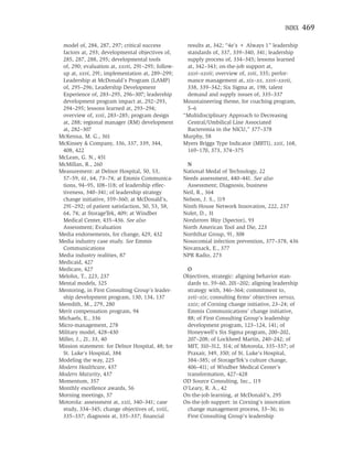 INDEX    469

 model of, 284, 287, 297; critical success          results at, 342; “4e’s + Always 1” leadership
 factors at, 293; developmental objectives of,      standards of, 337, 339–340, 341; leadership
 285, 287, 288, 295; developmental tools            supply process of, 334–345; lessons learned
 of, 290; evaluation at, xxvii, 291–295; follow-    at, 342–343; on-the-job support at,
 up at, xxvi, 291; implementation at, 289–299;      xxvi–xxvii; overview of, xvii, 335; perfor-
 Leadership at McDonald’s Program (LAMP)            mance management at, xix–xx, xxvi–xxvii,
 of, 295–296; Leadership Development                338, 339–342; Six Sigma at, 198; talent
 Experience of, 283–295, 296–307; leadership        demand and supply issues of, 335–337
 development program impact at, 292–293,           Mountaineering theme, for coaching program,
 294–295; lessons learned at, 293–294;              5–6
 overview of, xvii, 283–285; program design        “Multidisciplinary Approach to Decreasing
 at, 288; regional manager (RM) development         Central/Umbilical Line Associated
 at, 282–307                                        Bacteremia in the NICU,” 377–378
McKenna, M. G., 361                                Murphy, 58
McKinsey & Company, 336, 337, 339, 344,            Myers Briggs Type Indicator (MBTI), xxii, 168,
 408, 422                                           169–170, 373, 374–375
McLean, G. N., 451
McMillan, R., 260                                   N
Measurement: at Delnor Hospital, 50, 53,           National Medal of Technology, 22
 57–59, 61, 64, 73–74; at Emmis Communica-         Needs assessment, 440–441. See also
 tions, 94–95, 108–118; of leadership effec-        Assessment; Diagnosis, business
 tiveness, 340–341; of leadership strategy         Neil, R., 364
 change initiative, 359–360; at McDonald’s,        Nelson, J. S., 119
 291–292; of patient satisfaction, 50, 53, 58,     Ninth House Network Innovation, 222, 237
 64, 74; at StorageTek, 409; at Windber            Nolet, D., 31
 Medical Center, 435–436. See also                 Nordstrom Way (Spector), 93
 Assessment; Evaluation                            North American Tool and Die, 223
Media endorsements, for change, 429, 432           NorthStar Group, 91, 308
Media industry case study. See Emmis               Nosocomial infection prevention, 377–378, 436
 Communications                                    Novatnack, E., 377
Media industry realities, 87                       NPR Radio, 273
Medicaid, 427
Medicare, 427                                       O
Melohn, T., 223, 237                               Objectives, strategic: aligning behavior stan-
Mental models, 325                                  dards to, 59–60, 201–202; aligning leadership
Mentoring, in First Consulting Group’s leader-      strategy with, 346–364; commitment to,
 ship development program, 130, 134, 137            xvii–xix; consulting ﬁrms’ objectives versus,
Meredith, M., 279, 280                              xxix; of Corning change initiative, 23–24; of
Merit compensation program, 94                      Emmis Communications’ change initiative,
Michaels, E., 336                                   88; of First Consulting Group’s leadership
Micro-management, 278                               development program, 123–124, 141; of
Military model, 428–430                             Honeywell’s Six Sigma program, 200–202,
Miller, J., 21, 33, 40                              207–208; of Lockheed Martin, 240–242; of
Mission statement: for Delnor Hospital, 48; for     MIT, 310–312, 314; of Motorola, 335–337; of
 St. Luke’s Hospital, 384                           Praxair, 349, 350; of St. Luke’s Hospital,
Modeling the way, 225                               384–385; of StorageTek’s culture change,
Modern Healthcare, 437                              406–411; of Windber Medical Center’s
Modern Maturity, 437                                transformation, 427–428
Momentum, 357                                      OD Source Consulting, Inc., 119
Monthly excellence awards, 56                      O’Leary, R. A., 42
Morning meetings, 37                               On-the-job learning, at McDonald’s, 295
Motorola: assessment at, xxii, 340–341; case       On-the-job support: in Corning’s innovation
 study, 334–345; change objectives of, xviii,       change management process, 33–36; in
 335–337; diagnosis at, 335–337; ﬁnancial           First Consulting Group’s leadership
 