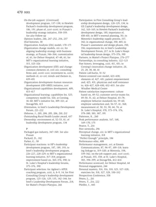 470 INDEX

    On-the-job support: (Continued)                    Participation: in First Consulting Group’s lead-
     development program, 137–138; in Hewlett-           ership development design, 128–129, 134; in
     Packard’s leadership development program,           GE Capital’s leadership development design,
     186, 191; phase of, xxvi–xxvii; in Praxair’s        162, 163–165; in Hewlett-Packard’s leadership
     leadership strategy initiative, 358–359.            development design, 185; importance of,
     See also Follow-up                                  450–451; in MIT’s renewal planning, 311; in
    Opinion leaders, 246, 247–252, 254, 257              Motorola’s leadership supply process, 337,
    Oral histories, 38                                   342; in organizational change, 350, 445; in
    Organization Analysis (OA) model, 170–171            Praxair’s assessment and design phases, 350,
    Organization change models, xix–xx; for              356; requirements for, in Intel’s Leadership
     aligning leadership strategy with business          Development Forum, 217; in St. Luke’s Hospi-
     strategy, at Praxair, 346–364; customization        tal leadership forum design, 375–376, 390
     of, 61; for Delnor Hospital, 47–48, 61; for       Partners, in Mattel’s Project Platypus, 276–277
     MIT’s organizational learning initiative,         Partnerships, in consulting industry, 122–123
     315, 325–326                                      Past history, leveraging, xxiii, 411, 451; in
    Organization development (OD) and change:            Corning’s innovation change initiative, 24,
     common elements of, xvii–xix; consulting            25, 28, 38, 40, 41
     ﬁrms and, xxviii–xxix; investment in, xxviii;     Patient call-backs, 51–52
     methods of, xv–xvi; trends and themes in,         Patient-centered care model, 423–438;
     439–451                                             elements of, 427, 431; patient empowerment
    Organization development–human resources             and, 425, 431; physician and staff resistance
     development (OD–HRD) initiative, xxvi               to, 426–427, 428–430, 432–433. See also
    Organizational capabilities development, 409,        Windber Medical Center
     415–417                                           Patient satisfaction improvement: culture
    Organizational learning: capabilities for, 325;      based on, 49–52; customer service teams for,
     competency model for, 326; at Corning,              49–50, 51, 62; at Delnor Hospital, 43–78;
     36–40; MIT’s initiative for, 309–321; at            employee behavior standards for, 59–60;
     StorageTek, 415                                     employee satisfaction and, 56–57, 61, 368;
    Orientation, to Intel’s Leadership Development       measurement of, 50, 53, 58, 64, 74; at
     Forum, 221–222                                      St. Luke’s Hospital, 370, 373–374, 376,
    Osborne, J., 203, 204, 205, 206, 210, 212            378–380, 383, 387, 391
    Outstanding Rural Health Leader award, 437         Patterson, K., 260
    Ownership: environment of, 52–53, 61; of           Peak performance analysis, 167, 168,
     leadership development program, 134                 169–170, 175
                                                       Pearce, T., 216
      P                                                Peer networks, 296
    Packaged gas industry, 347–349. See also           Perceptual change, xix; in MIT’s organizational
      Praxair                                            learning initiative, 318
    Packard, D., 182                                   “Perfect Enough” principle, 184
    Parker, G., 58                                     Performance ethic, 408
    Participant reactions: to HP’s leadership          Performance management, xvi; at Emmis
      development program, 187, 189, 193; to             Communications, 87, 94–97, 109–118; learn-
      Intel’s leadership development program,            ing linkage to, 319–320; at Motorola, 338,
      226–227, 228–229; to MIT’s organizational          339–342; on-the-job support and, xxvi–xxvii;
      learning initiative, 317–318; program              at Praxair, 355, 358; at St. Luke’s Hospital,
      improvement based on, 365–376, 390; to             383, 394–399; at StorageTek, 412–414
      St. Luke’s Hospital’s leadership forums,         Performance scorecard, for Delnor Hospital, 64
      375–376, 390                                     Personal engagement, 244
    Participant selection: for Agilent’s APEX          Personal mastery, 314, 316, 318, 325, 327–328;
      coaching program, xxiii, 6, 8–9, 14; for First     exercises for, 318, 327, 328, 330–332
      Consulting Group’s leadership development        Perspectives Conference, 358
      program, 125–126, 129, 135, 142–144; for         Peters, L., 261
      Intel’s Leadership Development Forum, 218;       Peters, T., 216, 222
      for Mattel’s Project Platypus, 266               Pfeiffer, J., 445
 