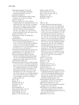 472 INDEX

    Relationship building: (Continued)                 Rollup strategy, 348–350
      277–278; in McDonald’s leadership                RootLearning, 410, 412, 415
      development program, 285, 296                    Ross, I., 263, 265, 266, 280–281
    Remedial coaching, 14                              Rothwell, W. J., 451
    Research and development (R&D) change              Rounding, hospital, 51
      initiative, 20–42. See also Corning              Rudolph, S., 238
    Research reviews, 37
    Resistance: behaviors of, 244; at Emmis              S
      Communications, 91; emotional basis of, 199;     Sabol, D., 402
      involvement and, 350, 450–451; at Lockheed       St. Luke’s Hospital and Health Network:
      Martin, 243–251; model of, 443; to patient-        assessment at, 373, 374–375; background
      centered care, at Windber Medical Center,          on, 366–368; case study, 365–402; compe-
      426–427, 428–430, 432–433; reducing,               tency model of, 382–383, 395–398; core con-
      443–445; to Six Sigma, 197, 199, 243, 244;         cepts of, xxiii–xxiv, 367–368; core principles
      trends and themes in, 442–443; types of, 443       of, 385; core values of (PCRAFT), 367, 381,
    Resource Associates, 133                             387; diagnosis of, 368–369; evaluation at,
    Restaurant case study. See McDonald’s                375–376, 390, 391; Five-Point Star model of,
      Corporation                                        367, 369–376, 377–382, 389, 391; implemen-
    Restructuring, 30                                    tation at, 372–375; leadership development
    Results-Based Leadership (RBL), 81, 89–91, 93,       program of, 365–402; leadership forums of,
      94–95; at Emmis Communications, 81,                367, 371–376, 382–383; leadership linkage
      89–91, 93, 94–95, 103–104; FAST workshops          committee of, 382–383, 393; leadership
      of, 89–91, 103–104; Leading for Results            steering committee of, 369, 372, 373, 375,
      workshops of, 91–92, 99; at StorageTek, 408,       376, 382, 388; management performance
      409, 410, 412–414, 418–420, 422                    evaluation at, 383, 394–399; management
    Results-Based Leadership (Ulrich, Zenger, and        philosophy for, 386–387; organizational
      Smallwood), 90, 314, 408, 409, 410, 422            results at, 376–377, 391; overview of, xvii,
    Results guarantee, of coaching ﬁrm, 6–7              366; program design at, 369–372; strategic
    Return on investment (ROI): of Hewlett-              plan of, 367, 384–385; top leadership
      Packard’s leadership development program,          support at, 375
      190, 191; for leadership development and         Sartre, J.-P., 266, 280
      organization change initiatives, xxviii, 449     Sartre on Theater, 266
    Revolving door theory, 433                         Schwartz, T., 383
    Rewards and reward systems: at Delnor Hospi-       Schweon, S., 377
      tal, 50, 55–56, 58, 61; at Emmis Communica-      Scripting, nurse, 50–51, 63
      tions, 94, 117–118; at First Consulting Group,   Seatback initiatives, 196–197
      125; for high performance, 418–419; linkage      Seattle Mariners, 82
      of, to behavior change, 245; linkage of, to      Selection, at Motorola, 337
      leadership performance, 341–342; at Lock-        Self-assessment: in First Consulting Group’s
      heed Martin, 245, 249; at Motorola, 338,           leadership development program, 127, 133;
      341–342; for patient care at Windber Medical       in Intel’s Leadership Development Forum,
      Center, 430, 432; for service excellence, 50,      220, 225, 226; in McDonald’s leadership
      58; at StorageTek, 418–419; at Windber             development program, 286; in Praxair’s
      Medical Center, 432                                leadership strategy initiative, 355
    Rex, S., 402                                       Self-development approach, to leadership
    Rhoads, R., 31                                       development, 215–216, 217–218, 229
    Rhythmic Top, 40, 81                               Self-discovery speakers, 267–268
    Rianoshek, R., 193                                 Self-nomination, for leadership development
    Riesbeck, J., 26                                     program, 129, 135, 143–144
    Risk management, 33                                Self-reﬂection: in GE Capital’s leadership
    Risk-reward analysis, 124–125                        development program, 166–167, 168; in
    Roadmapping, 28, 33, 34                              Intel’s Leadership Development Forum, 216,
    Rock climbing, 222–223                               220, 224, 229, 233–236
    Rogers, E., 248, 254–255, 260                      SEMATECH, 225, 227, 238
 