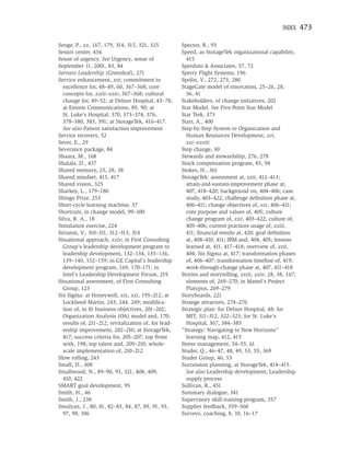 INDEX    473

Senge, P., xx, 167, 179, 314, 315, 321, 325           Spector, R., 93
Senior center, 434                                    Speed, as StorageTek organizational capability,
Sense of urgency. See Urgency, sense of                 415
September 11, 2001, 83, 84                            Sperduto & Associates, 57, 72
Servant Leadership (Greenleaf), 271                   Sperry Flight Systems, 196
Service enhancement, xvi; commitment to               Spolin, V., 272, 273, 280
  excellence for, 48–49, 60, 367–368; core            StageGate model of innovation, 25–26, 28,
  concepts for, xxiii–xxiv, 367–368; cultural           36, 41
  change for, 49–52; at Delnor Hospital, 43–78;       Stakeholders, of change initiatives, 202
  at Emmis Communications, 89, 90; at                 Star Model. See Five-Point Star Model
  St. Luke’s Hospital, 370, 373–374, 376,             Star Trek, 373
  378–380, 383, 391; at StorageTek, 416–417.          Starr, A., 400
  See also Patient satisfaction improvement           Step-by-Step System to Organization and
Service recovery, 52                                    Human Resources Development, xvi,
Sever, E., 29                                           xxi–xxviii
Severance package, 84                                 Step change, 30
Shaara, M., 168                                       Stewards and stewardship, 276, 278
Shalala, D., 437                                      Stock compensation program, 85, 94
Shared memory, 25, 28, 38                             Stokes, H., 361
Shared mindset, 415, 417                              StorageTek: assessment at, xxii, 412–413;
Shared vision, 325                                      attain-and-sustain-improvement phase at,
Sharkey, L., 179–180                                    407, 418–420; background on, 404–406; case
Shingo Prize, 253                                       study, 403–422; challenge deﬁnition phase at,
Short-cycle learning machine, 37                        406–411; change objectives of, xix, 406–411;
Shortcuts, in change model, 99–100                      core purpose and values of, 405; culture
Silva, R. A., 18                                        change program of, xxv, 403–422; culture of,
Simulation exercise, 224                                405–406; current practices usage of, xxiii,
Sirianni, V., 310–311, 312–313, 314                     411; ﬁnancial results at, 420; goal deﬁnition
Situational approach, xxiv; in First Consulting         at, 408–410, 411; IBM and, 404, 405; lessons
  Group’s leadership development program to             learned at, 411, 417–418; overview of, xvii,
  leadership development, 132–134, 135–136,             404; Six Sigma at, 417; transformation phases
  139–140, 152–159; in GE Capital’s leadership          of, 406–407; transformation timeline of, 419;
  development program, 169, 170–171; in                 work-through-change phase at, 407, 411–418
  Intel’s Leadership Development Forum, 219           Stories and storytelling, xxiii, xxiv, 28, 38, 167;
Situational assessment, of First Consulting             elements of, 269–270; in Mattel’s Project
  Group, 123                                            Platypus, 269–279
Six Sigma: at Honeywell, xix, xxi, 195–212; at        Storyboards, 221
  Lockheed Martin, 243, 244, 249; modiﬁca-            Strange attractors, 274–276
  tion of, to ﬁt business objectives, 201–202;        Strategic plan: for Delnor Hospital, 48; for
  Organization Analysis (OA) model and, 170;            MIT, 311–312, 322–323; for St. Luke’s
  results of, 211–212; revitalization of, for lead-     Hospital, 367, 384–385
  ership improvement, 202–210; at StorageTek,         “Strategy: Navigating to New Horizons”
  417; success criteria for, 205–207; top ﬁrms          learning map, 412, 415
  with, 198; top talent and, 209–210; whole-          Stress management, 54–55, 61
  scale implementation of, 210–212                    Studer, Q., 46–47, 48, 49, 53, 55, 369
Slow rolling, 243                                     Studer Group, 46, 53
Small, D., 308                                        Succession planning, at StorageTek, 414–415.
Smallwood, N., 89–90, 93, 321, 408, 409,                See also Leadership development; Leadership
  410, 422                                              supply process
SMART goal development, 95                            Sullivan, R., 451
Smith, H., 46                                         Summary dialogue, 341
Smith, J., 238                                        Supervisory skill-training program, 357
Smulyan, J., 80, 81, 82–83, 84, 87, 89, 91, 93,       Supplier feedback, 359–360
  97, 98, 106                                         Surveys, coaching, 8, 10, 16–17
 