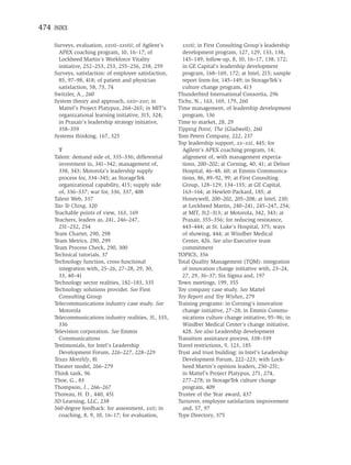474 INDEX

    Surveys, evaluation, xxvii–xxviii; of Agilent’s      xxvii; in First Consulting Group’s leadership
      APEX coaching program, 10, 16–17; of               development program, 127, 129, 133, 138,
      Lockheed Martin’s Workforce Vitality               145–149; follow-up, 8, 10, 16–17, 138, 172;
      initiative, 252–253, 253, 255–256, 258, 259        in GE Capital’s leadership development
    Surveys, satisfaction: of employee satisfaction,     program, 168–169, 172; at Intel, 215; sample
      85, 97–98, 418; of patient and physician           report form for, 145–149; in StorageTek’s
      satisfaction, 58, 73, 74                           culture change program, 413
    Switzler, A., 260                                  Thunderbird International Consortia, 296
    System theory and approach, xxiv–xxv; in           Tichy, N., 163, 169, 179, 260
      Mattel’s Project Platypus, 264–265; in MIT’s     Time management, of leadership development
      organizational learning initiative, 315, 324;      program, 136
      in Praxair’s leadership strategy initiative,     Time to market, 28, 29
      358–359                                          Tipping Point, The (Gladwell), 260
    Systems thinking, 167, 325                         Tom Peters Company, 222, 237
                                                       Top leadership support, xx–xxi, 445; for
      T                                                  Agilent’s APEX coaching program, 14;
    Talent: demand side of, 335–336; differential        alignment of, with management expecta-
      investment in, 341–342; management of,             tions, 200–202; at Corning, 40, 41; at Delnor
      338, 343; Motorola’s leadership supply             Hospital, 46–48, 60; at Emmis Communica-
      process for, 334–345; as StorageTek                tions, 86, 89–92, 99; at First Consulting
      organizational capability, 415; supply side        Group, 128–129, 134–135; at GE Capital,
      of, 336–337; war for, 336, 337, 408                163–164; at Hewlett-Packard, 185; at
    Talent Web, 337                                      Honeywell, 200–202, 205–208; at Intel, 230;
    Tao Te Ching, 320                                    at Lockheed Martin, 240–241, 245–247, 254;
    Teachable points of view, 163, 169                   at MIT, 312–313; at Motorola, 342, 343; at
    Teachers, leaders as, 241, 246–247,                  Praxair, 355–356; for reducing resistance,
      251–252, 254                                       443–444; at St. Luke’s Hospital, 375; ways
    Team Charter, 290, 298                               of showing, 444; at Windber Medical
    Team Metrics, 290, 299                               Center, 426. See also Executive team
    Team Process Check, 290, 300                         commitment
    Technical tutorials, 37                            TOPICS, 356
    Technology function, cross-functional              Total Quality Management (TQM): integration
      integration with, 25–26, 27–28, 29, 30,            of innovation change initiative with, 23–24,
      33, 40–41                                          27, 29, 36–37; Six Sigma and, 197
    Technology sector realities, 182–183, 335          Town meetings, 199, 355
    Technology solutions provider. See First           Toy company case study. See Mattel
      Consulting Group                                 Toy Report and Toy Wishes, 279
    Telecommunications industry case study. See        Training programs: in Corning’s innovation
      Motorola                                           change initiative, 27–28; in Emmis Commu-
    Telecommunications industry realities, 31, 335,      nications culture change initiative, 95–96; in
      336                                                Windber Medical Center’s change initiative,
    Television corporation. See Emmis                    428. See also Leadership development
      Communications                                   Transition assistance process, 338–339
    Testimonials, for Intel’s Leadership               Travel restrictions, 9, 123, 185
      Development Forum, 226–227, 228–229              Trust and trust building: in Intel’s Leadership
    Texas Monthly, 81                                    Development Forum, 222–223; with Lock-
    Theater model, 266–279                               heed Martin’s opinion leaders, 250–251;
    Think tank, 96                                       in Mattel’s Project Platypus, 271, 274,
    Thoe, G., 83                                         277–278; in StorageTek culture change
    Thompson, J., 266–267                                program, 409
    Thoreau, H. D., 440, 451                           Trustee of the Year award, 437
    3D Learning, LLC, 238                              Turnover, employee satisfaction improvement
    360-degree feedback: for assessment, xxii; in        and, 57, 97
      coaching, 8, 9, 10, 16–17; for evaluation,       Type Directory, 375
 
