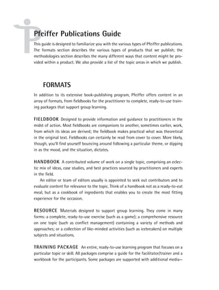 Pfeiffer Publications Guide
This guide is designed to familiarize you with the various types of Pfeiffer publications.
The formats section describes the various types of products that we publish; the
methodologies section describes the many different ways that content might be pro-
vided within a product. We also provide a list of the topic areas in which we publish.




     FORMATS
In addition to its extensive book-publishing program, Pfeiffer offers content in an
array of formats, from ﬁeldbooks for the practitioner to complete, ready-to-use train-
ing packages that support group learning.

FIELDBOOK Designed to provide information and guidance to practitioners in the
midst of action. Most ﬁeldbooks are companions to another, sometimes earlier, work,
from which its ideas are derived; the ﬁeldbook makes practical what was theoretical
in the original text. Fieldbooks can certainly be read from cover to cover. More likely,
though, you’ll ﬁnd yourself bouncing around following a particular theme, or dipping
in as the mood, and the situation, dictates.

HANDBOOK A contributed volume of work on a single topic, comprising an eclec-
tic mix of ideas, case studies, and best practices sourced by practitioners and experts
in the ﬁeld.
    An editor or team of editors usually is appointed to seek out contributors and to
evaluate content for relevance to the topic. Think of a handbook not as a ready-to-eat
meal, but as a cookbook of ingredients that enables you to create the most ﬁtting
experience for the occasion.

RESOURCE Materials designed to support group learning. They come in many
forms: a complete, ready-to-use exercise (such as a game); a comprehensive resource
on one topic (such as conﬂict management) containing a variety of methods and
approaches; or a collection of like-minded activities (such as icebreakers) on multiple
subjects and situations.

TRAINING PACKAGE An entire, ready-to-use learning program that focuses on a
particular topic or skill. All packages comprise a guide for the facilitator/trainer and a
workbook for the participants. Some packages are supported with additional media—
 