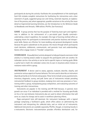 participants do during the activity—facilitates the accomplishment of the stated goal.
Each ELA includes complete instructions for facilitating the intervention and a clear
statement of goals, suggested group size and timing, materials required, an explana-
tion of the process, and, where appropriate, possible variations to the activity. (For more
detail on Experiential Learning Activities, see the Introduction to the Reference Guide
to Handbooks and Annuals, 1999 edition, Pfeiffer, San Francisco.)

GAME A group activity that has the purpose of fostering team sprit and together-
ness in addition to the achievement of a pre-stated goal. Usually contrived—
undertaking a desert expedition, for example—this type of learning method offers an
engaging means for participants to demonstrate and practice business and interper-
sonal skills. Games are effective for team-building and personal development mainly
because the goal is subordinate to the process—the means through which participants
reach decisions, collaborate, communicate, and generate trust and understanding.
Games often engage teams in “friendly” competition.

ICEBREAKER A (usually) short activity designed to help participants overcome initial
anxiety in a training session and/or to acquaint the participants with one another. An
icebreaker can be a fun activity or can be tied to speciﬁc topics or training goals. While
a useful tool in itself, the icebreaker comes into its own in situations where tension or
resistance exists within a group.

INSTRUMENT A device used to assess, appraise, evaluate, describe, classify, and
summarize various aspects of human behavior. The term used to describe an instrument
depends primarily on its format and purpose. These terms include survey, questionnaire,
inventory, diagnostic, survey, and poll. Some uses of instruments include providing
instrumental feedback to group members, studying here-and-now processes or func-
tioning within a group, manipulating group composition, and evaluating outcomes of
training and other interventions.
    Instruments are popular in the training and HR ﬁeld because, in general, more
growth can occur if an individual is provided with a method for focusing speciﬁcally
on his or her own behavior. Instruments also are used to obtain information that will
serve as a basis for change and to assist in workforce planning efforts.
    Paper-and-pencil tests still dominate the instrument landscape with a typical
package comprising a facilitator’s guide, which offers advice on administering the
instrument and interpreting the collected data, and an initial set of instruments.
Additional instruments are available separately. Pfeiffer, though, is investing heavily in
e-instruments. Electronic instrumentation provides effortless distribution and, for
 