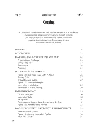 S                             CHAPTER TWO                               S
                                     Corning

        A change and innovation system that enables best practices in marketing,
              manufacturing, and product development through Corning’s
               ﬁve stage gate process, manufacturing process, innovation
                  pipeline, innovation process, learning coaches and
                            continuous evaluation features.


     OVERVIEW                                                                      21
     INTRODUCTION                                                                  22
     DIAGNOSIS: STAY OUT OF OUR HAIR AND FIX IT                                    22
       Organizational Challenge                                                    23
       Change Objective                                                            23
       Assessment                                                                  24
       Approach                                                                    24
     INTERVENTION: KEY ELEMENTS                                                    25
       Figure 2.1: Five-Stage Stage-GateTM Model                                   26
       Turning Point                                                               27
       Critical Success Factors                                                    27
       Figure 2.2: Innovation People!                                              27
       Innovation in Marketing                                                     28
       Innovation in Manufacturing                                                 29
     HIGH-TECH COMPANY                                                             29
       Corning Competes                                                            30
       Innovation Today                                                            30
       Background                                                                  31
       Contemporary Success Story: Innovation at Its Best                          31
       Figure 2.3: Manufacturing Process                                           32
     ON-THE-JOB SUPPORT: REINFORCING THE REINFORCEMENTS                            33
       Innovative Effectiveness                                                    33
       Figure 2.4: Corning Innovation Pipeline                                     34
       Ideas into Dollars                                                          34

20
 