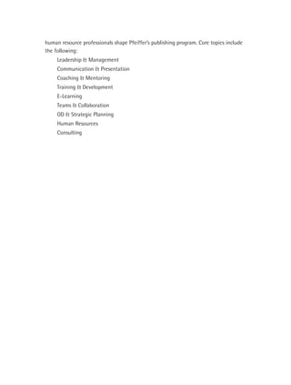 human resource professionals shape Pfeiffer’s publishing program. Core topics include
the following:
     Leadership & Management
     Communication & Presentation
     Coaching & Mentoring
     Training & Development
     E-Learning
     Teams & Collaboration
     OD & Strategic Planning
     Human Resources
     Consulting
 