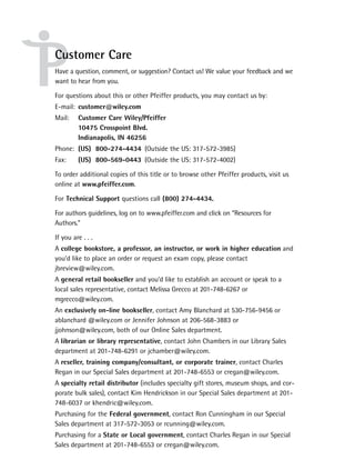 Customer Care
Have a question, comment, or suggestion? Contact us! We value your feedback and we
want to hear from you.

For questions about this or other Pfeiffer products, you may contact us by:
E-mail: customer@wiley.com
Mail:    Customer Care Wiley/Pfeiffer
         10475 Crosspoint Blvd.
         Indianapolis, IN 46256
Phone: (US) 800-274-4434 (Outside the US: 317-572-3985)
Fax:     (US) 800-569-0443 (Outside the US: 317-572-4002)

To order additional copies of this title or to browse other Pfeiffer products, visit us
online at www.pfeiffer.com.

For Technical Support questions call (800) 274-4434.

For authors guidelines, log on to www.pfeiffer.com and click on “Resources for
Authors.”

If you are . . .
A college bookstore, a professor, an instructor, or work in higher education and
you’d like to place an order or request an exam copy, please contact
jbreview@wiley.com.
A general retail bookseller and you’d like to establish an account or speak to a
local sales representative, contact Melissa Grecco at 201-748-6267 or
mgrecco@wiley.com.
An exclusively on-line bookseller, contact Amy Blanchard at 530-756-9456 or
ablanchard @wiley.com or Jennifer Johnson at 206-568-3883 or
jjohnson@wiley.com, both of our Online Sales department.
A librarian or library representative, contact John Chambers in our Library Sales
department at 201-748-6291 or jchamber@wiley.com.
A reseller, training company/consultant, or corporate trainer, contact Charles
Regan in our Special Sales department at 201-748-6553 or cregan@wiley.com.
A specialty retail distributor (includes specialty gift stores, museum shops, and cor-
porate bulk sales), contact Kim Hendrickson in our Special Sales department at 201-
748-6037 or khendric@wiley.com.
Purchasing for the Federal government, contact Ron Cunningham in our Special
Sales department at 317-572-3053 or rcunning@wiley.com.
Purchasing for a State or Local government, contact Charles Regan in our Special
Sales department at 201-748-6553 or cregan@wiley.com.
 