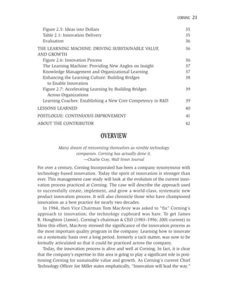 CORNING    21

  Figure 2.5: Ideas into Dollars                                                  35
  Table 2.1: Innovation Delivery                                                  35
  Evaluation                                                                      36
THE LEARNING MACHINE: DRIVING SUBSTAINABLE VALUE                                  36
AND GROWTH
  Figure 2.6: Innovation Process                                                  36
  The Learning Machine: Providing New Angles on Insight                           37
  Knowledge Management and Organizational Learning                                37
  Enhancing the Learning Culture: Building Bridges                                38
    to Enable Innovation
  Figure 2.7: Accelerating Learning by Building Bridges                           39
    Across Organizations
  Learning Coaches: Establishing a New Core Competency in R&D                     39
LESSONS LEARNED                                                                   40
POSTLOGUE: CONTINUOUS IMPROVEMENT                                                 41
ABOUT THE CONTRIBUTOR                                                             42

                                   OVERVIEW
           Many dream of reinventing themselves as nimble technology
                   companies. Corning has actually done it.
                         —Charlie Cray, Wall Street Journal

For over a century, Corning Incorporated has been a company synonymous with
technology-based innovation. Today the spirit of innovation is stronger than
ever. This management case study will look at the evolution of the current inno-
vation process practiced at Corning. The case will describe the approach used
to successfully create, implement, and grow a world-class, systematic new
product innovation process. It will also chronicle those who have championed
innovation as a best practice for nearly two decades.
   In 1984, then Vice Chairman Tom MacAvoy was asked to “ﬁx” Corning’s
approach to innovation; the technology cupboard was bare. To get James
R. Houghton (Jamie), Corning’s chairman & CEO (1983–1996; 2001-current) to
bless this effort, MacAvoy stressed the signiﬁcance of the innovation process as
the most important quality program in the company. Learning how to innovate
on a systematic basis over a long period, formerly a tacit matter, was now to be
formally articulated so that it could be practiced across the company.
   Today, the innovation process is alive and well at Corning. In fact, it is clear
that the company’s expertise in this area is going to play a signiﬁcant role in posi-
tioning Corning for sustainable value and growth. As Corning’s current Chief
Technology Ofﬁcer Joe Miller states emphatically, “Innovation will lead the way.”
 