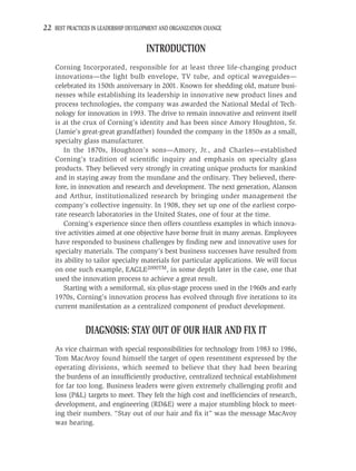 22 BEST PRACTICES IN LEADERSHIP DEVELOPMENT AND ORGANIZATION CHANGE

                                      INTRODUCTION
    Corning Incorporated, responsible for at least three life-changing product
    innovations—the light bulb envelope, TV tube, and optical waveguides—
    celebrated its 150th anniversary in 2001. Known for shedding old, mature busi-
    nesses while establishing its leadership in innovative new product lines and
    process technologies, the company was awarded the National Medal of Tech-
    nology for innovation in 1993. The drive to remain innovative and reinvent itself
    is at the crux of Corning’s identity and has been since Amory Houghton, Sr.
    (Jamie’s great-great grandfather) founded the company in the 1850s as a small,
    specialty glass manufacturer.
        In the 1870s, Houghton’s sons—Amory, Jr., and Charles—established
    Corning’s tradition of scientiﬁc inquiry and emphasis on specialty glass
    products. They believed very strongly in creating unique products for mankind
    and in staying away from the mundane and the ordinary. They believed, there-
    fore, in innovation and research and development. The next generation, Alanson
    and Arthur, institutionalized research by bringing under management the
    company’s collective ingenuity. In 1908, they set up one of the earliest corpo-
    rate research laboratories in the United States, one of four at the time.
        Corning’s experience since then offers countless examples in which innova-
    tive activities aimed at one objective have borne fruit in many arenas. Employees
    have responded to business challenges by ﬁnding new and innovative uses for
    specialty materials. The company’s best business successes have resulted from
    its ability to tailor specialty materials for particular applications. We will focus
    on one such example, EAGLE2000TM, in some depth later in the case, one that
    used the innovation process to achieve a great result.
        Starting with a semiformal, six-plus-stage process used in the 1960s and early
    1970s, Corning’s innovation process has evolved through ﬁve iterations to its
    current manifestation as a centralized component of product development.


               DIAGNOSIS: STAY OUT OF OUR HAIR AND FIX IT
    As vice chairman with special responsibilities for technology from 1983 to 1986,
    Tom MacAvoy found himself the target of open resentment expressed by the
    operating divisions, which seemed to believe that they had been bearing
    the burdens of an insufﬁciently productive, centralized technical establishment
    for far too long. Business leaders were given extremely challenging proﬁt and
    loss (P&L) targets to meet. They felt the high cost and inefﬁciencies of research,
    development, and engineering (RD&E) were a major stumbling block to meet-
    ing their numbers. “Stay out of our hair and ﬁx it” was the message MacAvoy
    was hearing.
 