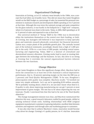 CORNING   23

                         Organizational Challenge
Innovation at Corning, as in U.S. industry more broadly in the 1980s, was a con-
cept that had fallen out of public favor. This did not mean that Jamie Houghton
would cut the R&D budget as a percentage of sales; he reasserted his personal com-
mitment to maintain research and development (R&D) spending at 4 to 5 percent
at that time. Although this was twice the national average and quite competitive
for the glass industry, it was hardly in the ballpark for a “high-tech” company,
where 6 to 8 percent was closer to the norm. Today, in 2004, R&D spending is at 10
to 11 percent of sales and expected to stay at that level.
   One universal method of “ﬁxing” R&D in the 1980s was to decentralize
either the institutions themselves or the control over their funding, or both.
At Corning, key managers still believed it was imperative to keep specialty
glass and materials research physically centralized, but ﬁnancial decentral-
ization was a major plank of the proﬁtable growth plan. The centrally located
part of the technical community accordingly shrank from a high of 1,400 peo-
ple in the early 1970s to a core force of 800 people, including central manu-
facturing and engineering. Today, R&D is a mixture of centralized and
decentralized resource allocation. Corning works hard to excel at creating link-
ages between the technology and the business. In fact, this drive is so strong
at Corning that it overrides the natural organizational barriers inherent
between the two functions.


                              Change Objective
To get Jamie Houghton to bless this signiﬁcant change effort, MacAvoy had to
stress the connection to at least two of the chairman’s critical imperatives:
performance, that is, 10 percent operating margin (at the time the OM was at
2 percent) and Total Quality Management (TQM). To be sure, Houghton’s
preoccupation with quality was complete. MacAvoy recalls: “I’d worked out
some very simple arithmetic. Let’s say we’re spending $150 million annually.
We’re probably wasting about a third of it, we just don’t know what third it is.
If quality is only about improving manufacturing we can get 5 percent at most
improvement in gross margin. The rest has to be about improving the way we
innovate. Finally I convinced him that this had to be one of the Total Quality
objectives.”
   The change management mission was clear, and MacAvoy summarized the
objective this way: a good research laboratory staffed by good people, skilled at
sensing technical trends early; building relationships with OEM (original
equipment manufacturer) customers in growing industries; excellent links between
scientists and engineers and through sales and marketing groups to customers.
   It was also clear that to achieve MacAvoy’s vision, innovation would become
a key driver for change: Corning’s #1 quality process, its #1 vital few. Innovation
 