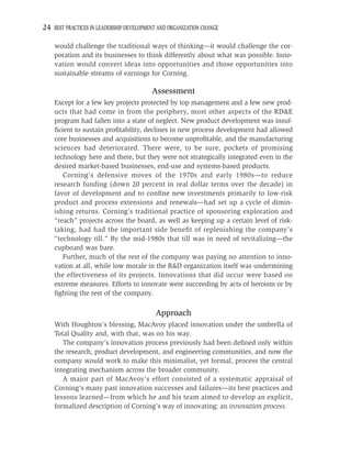 24 BEST PRACTICES IN LEADERSHIP DEVELOPMENT AND ORGANIZATION CHANGE

    would challenge the traditional ways of thinking—it would challenge the cor-
    poration and its businesses to think differently about what was possible. Inno-
    vation would convert ideas into opportunities and those opportunities into
    sustainable streams of earnings for Corning.

                                         Assessment
    Except for a few key projects protected by top management and a few new prod-
    ucts that had come in from the periphery, most other aspects of the RD&E
    program had fallen into a state of neglect. New product development was insuf-
    ﬁcient to sustain proﬁtability, declines in new process development had allowed
    core businesses and acquisitions to become unproﬁtable, and the manufacturing
    sciences had deteriorated. There were, to be sure, pockets of promising
    technology here and there, but they were not strategically integrated even in the
    desired market-based businesses, end-use and systems-based products.
       Corning’s defensive moves of the 1970s and early 1980s—to reduce
    research funding (down 20 percent in real dollar terms over the decade) in
    favor of development and to conﬁne new investments primarily to low-risk
    product and process extensions and renewals—had set up a cycle of dimin-
    ishing returns. Corning’s traditional practice of sponsoring exploration and
    “reach” projects across the board, as well as keeping up a certain level of risk-
    taking, had had the important side beneﬁt of replenishing the company’s
    “technology till.” By the mid-1980s that till was in need of revitalizing—the
    cupboard was bare.
       Further, much of the rest of the company was paying no attention to inno-
    vation at all, while low morale in the R&D organization itself was undermining
    the effectiveness of its projects. Innovations that did occur were based on
    extreme measures. Efforts to innovate were succeeding by acts of heroism or by
    ﬁghting the rest of the company.

                                           Approach
    With Houghton’s blessing, MacAvoy placed innovation under the umbrella of
    Total Quality and, with that, was on his way.
       The company’s innovation process previously had been deﬁned only within
    the research, product development, and engineering communities, and now the
    company would work to make this minimalist, yet formal, process the central
    integrating mechanism across the broader community.
       A major part of MacAvoy’s effort consisted of a systematic appraisal of
    Corning’s many past innovation successes and failures—its best practices and
    lessons learned—from which he and his team aimed to develop an explicit,
    formalized description of Corning’s way of innovating: an innovation process.
 