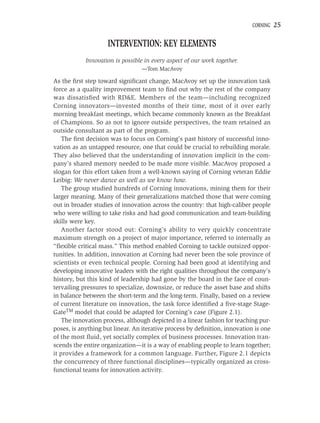 CORNING   25

                    INTERVENTION: KEY ELEMENTS
            Innovation is possible in every aspect of our work together.
                                 —Tom MacAvoy

As the ﬁrst step toward signiﬁcant change, MacAvoy set up the innovation task
force as a quality improvement team to ﬁnd out why the rest of the company
was dissatisﬁed with RD&E. Members of the team—including recognized
Corning innovators—invested months of their time, most of it over early
morning breakfast meetings, which became commonly known as the Breakfast
of Champions. So as not to ignore outside perspectives, the team retained an
outside consultant as part of the program.
    The ﬁrst decision was to focus on Corning’s past history of successful inno-
vation as an untapped resource, one that could be crucial to rebuilding morale.
They also believed that the understanding of innovation implicit in the com-
pany’s shared memory needed to be made more visible. MacAvoy proposed a
slogan for this effort taken from a well-known saying of Corning veteran Eddie
Leibig: We never dance as well as we know how.
    The group studied hundreds of Corning innovations, mining them for their
larger meaning. Many of their generalizations matched those that were coming
out in broader studies of innovation across the country: that high-caliber people
who were willing to take risks and had good communication and team-building
skills were key.
    Another factor stood out: Corning’s ability to very quickly concentrate
maximum strength on a project of major importance, referred to internally as
“ﬂexible critical mass.” This method enabled Corning to tackle outsized oppor-
tunities. In addition, innovation at Corning had never been the sole province of
scientists or even technical people. Corning had been good at identifying and
developing innovative leaders with the right qualities throughout the company’s
history, but this kind of leadership had gone by the board in the face of coun-
tervailing pressures to specialize, downsize, or reduce the asset base and shifts
in balance between the short-term and the long-term. Finally, based on a review
of current literature on innovation, the task force identiﬁed a ﬁve-stage Stage-
GateTM model that could be adapted for Corning’s case (Figure 2.1).
    The innovation process, although depicted in a linear fashion for teaching pur-
poses, is anything but linear. An iterative process by deﬁnition, innovation is one
of the most ﬂuid, yet socially complex of business processes. Innovation tran-
scends the entire organization—it is a way of enabling people to learn together;
it provides a framework for a common language. Further, Figure 2.1 depicts
the concurrency of three functional disciplines—typically organized as cross-
functional teams for innovation activity.
 