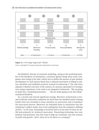 26 BEST PRACTICES IN LEADERSHIP DEVELOPMENT AND ORGANIZATION CHANGE




                                                   Marketing



                                                  Technology



                                                 Manufacturing



               I                  II                   III                       IV                V
       Build knowledge        Determine         Test practicality        Prove profitability   Manage life
                              feasibility                                                        cycle


           Ideas             Experiments              Projects               Production          Profits



    Figure 2.1 Five-Stage Stage-GateTM Model.
    Source: Copyright © Corning Incorporated. Reprinted by permission.




       Jim Riesbeck, director of corporate marketing, acting as the marketing mem-
    ber of the Breakfast of Champions, cautioned against doing what many com-
    panies were doing at the time, which was to deﬁne the process of new product
    development in such minute detail that it reduced innovation to ﬁlling in end-
    less checklists and inhibited creativity instead of enhancing it. The task force
    adopted a skeletal overview of the essence of a process, grounded in Corning’s
    own unique experience, to be used as an integrative framework. “We are going
    to make this a marketing document. . . . We are really going to use this thing!”
    exclaimed Riesbeck.
       As a second step toward signiﬁcant change, MacAvoy orchestrated a two-
    and-a-half day innovation conference for more than two hundred senior Corning
    leaders that was intended to focus attention on innovation and re-introduce
    the innovation process. Moreover, he reminded those in attendance that the
    conference’s subject matter was in fact nothing less than the company’s deﬁning
    activity: “In all cases, technology is involved and is at the heart of what we do.
    We lead primarily by technical innovation. Translating technology into new
    products and processes, into new ways to help our customers, into new sources
    of proﬁt and growth—that’s what we’re all about as a company.”
 