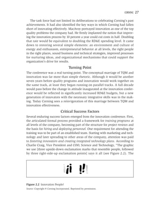 CORNING   27

   The task force had not limited its deliberations to celebrating Corning’s past
achievements. It had also identiﬁed the key ways in which Corning had fallen
short of innovating effectively. MacAvoy portrayed innovation as one of the top
quality problems the company had. He ﬁrmly implanted the notion that improv-
ing the innovation process by 10 percent a year could cut costs in half. Doubling
that rate would be equivalent to doubling the RD&E spending level. It came
down to restoring several simple elements: an environment and culture of
energy and enthusiasm, entrepreneurial behavior at all levels, the right people
in the right places, sound business and technical strategies, improved processes
for nurturing ideas, and organizational mechanisms that could support the
organization’s drive for results.

                                       Turning Point
The conference was a real turning point. The conceptual marriage of TQM and
innovation was far more than simple rhetoric. Although it would be another
seven years before quality programs and innovation would work together on
the same track, at least they began running on parallel tracks. A full decade
would pass before the change in attitude inaugurated at the innovation confer-
ence would be reﬂected in signiﬁcantly increased RD&E budgets, but a new
generation of innovators with the necessary integrative skills was in the mak-
ing. Today Corning sees a reinvigoration of this marriage between TQM and
innovation effectiveness.

                                Critical Success Factors
Several enduring success factors emerged from the innovation conference. First,
the articulated formal process provided a framework for training programs at
all levels of the company, becoming part of the structure for project reviews and
the basis for hiring and deploying personnel. One requirement for attending the
training was to be part of an established team. Starting with marketing and tech-
nology and later spreading to other areas of the company, attention was paid
to fostering innovators and creating integrated technology plans. According to
Charlie Craig, Vice President and COO, Science and Technology, “The graphic
we use [three upside-down exclamation marks that resemble people, followed
by three right-side-up exclamation points] says it all (see Figure 2.2). The




Figure 2.2 Innovation People!
Source: Copyright © Corning Incorporated. Reprinted by permission.
 
