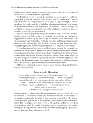28 BEST PRACTICES IN LEADERSHIP DEVELOPMENT AND ORGANIZATION CHANGE

    exclamation points represent people, motivation, and the excitement of
    innovation—the most important ingredients.”
       The long-term beneﬁt of having the ﬁve-stage innovation process and train-
    ing people across the company in its use was that, in an era when “time to
    market” became the competitive issue for industry at large, Corning had already
    developed the routine practice of including all major parties in any new process
    or product innovation as early as possible. Ted Kozlowski, one of Corning’s key
    development managers for many successful products, commented that the
    relations between people were critical.
       Another consequence of the innovation effort was a rise in internal entrepre-
    neurial behavior. At Sullivan Park, in particular, technologists were allowed to
    supplement an essentially ﬂat R&D budget with sales of shelf technology, sales
    of services in which Corning had particular expertise, and increased government
    contracting for technologies they wanted to pursue anyway. Those who were
    willing to expend the effort were given the latitude to form small enterprises.
       Yet another success factor was possibly the most unusual for companies at
    the time: the continuation of a practice of collective self-examination that previous
    Corning generations had also employed. In reviving the practice of storytelling,
    the task force showed that reinvigorating shared memory was a powerful way to
    build the company’s collective ingenuity. It tied the notion of best practices not
    solely to the dictates of outside experts or to the examples of other companies,
    but to the recovery of grounded experience in the company itself.
       Additional components were to examine innovation as it impacted market-
    ing and manufacturing.

                                Innovation in Marketing
          I never believe it’s too early to bring in that marketing expertise . . . it’s
          marketing knowledge, it’s customer knowledge . . . where’s the product
           going to be used . . . let’s ask someone in that area and see what they
             think. . . . Once you’ve got a technology you think you can use for
          something . . . that’s maybe the secret . . . somebody’s got to believe . . .
                                 “I think it can be useful here.”
                         —David Howard, Corning Telecommunications

    Corning needed to focus on its effectiveness in both approach and deployment
    of resources to understand current and future customer and market needs—a
    weak point traditionally. Included in this focus was—and still is—the assess-
    ment of current performance, development, and execution of improvement
    plans. The prescription involved people in all functions and levels collecting
    data, applying analytical tools, developing insight, and sharing that insight
    throughout the organization, which today supports “roadmapping,” “portfolio,”
    and the ﬁve-stage innovation process itself.
 
