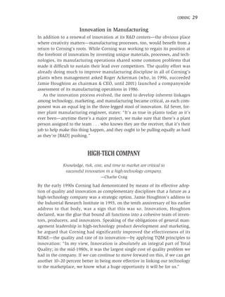 CORNING   29

                      Innovation in Manufacturing
In addition to a renewal of innovation at its R&D centers—the obvious place
where creativity matters—manufacturing processes, too, would beneﬁt from a
return to Corning’s roots. While Corning was working to regain its position at
the forefront of innovation by inventing unique materials, processes, and tech-
nologies, its manufacturing operations shared some common problems that
made it difﬁcult to sustain their lead over competitors. The quality effort was
already doing much to improve manufacturing discipline in all of Corning’s
plants when management asked Roger Ackerman (who, in 1996, succeeded
Jamie Houghton as chairman & CEO, until 2001) launched a companywide
assessment of its manufacturing operations in 1986.
   As the innovation process evolved, the need to develop inherent linkages
among technology, marketing, and manufacturing became critical, as each com-
ponent was an equal leg in the three-legged stool of innovation. Ed Sever, for-
mer plant manufacturing engineer, states: “It’s as true in plants today as it’s
ever been—anytime there’s a major project, we make sure that there’s a plant
person assigned to the team . . . who knows they are the receiver, that it’s their
job to help make this thing happen, and they ought to be pulling equally as hard
as they’re [R&D] pushing.”



                          HIGH-TECH COMPANY
             Knowledge, risk, cost, and time to market are critical to
              successful innovation in a high-technology company.
                                 —Charlie Craig

By the early 1990s Corning had demonstrated by means of its effective adop-
tion of quality and innovation as complementary disciplines that a future as a
high-technology company was a strategic option. Jamie Houghton’s address to
the Industrial Research Institute in 1993, on the tenth anniversary of his earlier
address to that body, was a sign that this was so. Innovation, Houghton
declared, was the glue that bound all functions into a cohesive team of inven-
tors, producers, and innovators. Speaking of the obligations of general man-
agement leadership in high-technology product development and marketing,
he argued that Corning had significantly improved the effectiveness of its
RD&E—the quality and rate of its innovation—by applying TQM principles to
innovation: “In my view, Innovation is absolutely an integral part of Total
Quality; in the mid-1980s, it was the largest single cost of quality problem we
had in the company. If we can continue to move forward on this, if we can get
another 10–20 percent better in being more effective in linking our technology
to the marketplace, we know what a huge opportunity it will be for us.”
 