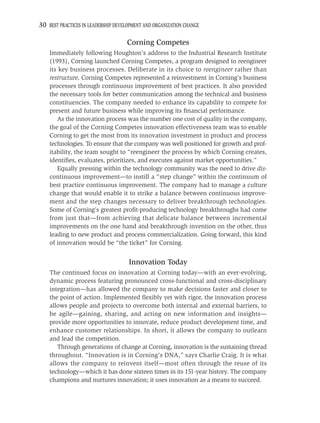 30 BEST PRACTICES IN LEADERSHIP DEVELOPMENT AND ORGANIZATION CHANGE

                                    Corning Competes
    Immediately following Houghton’s address to the Industrial Research Institute
    (1993), Corning launched Corning Competes, a program designed to reengineer
    its key business processes. Deliberate in its choice to reengineer rather than
    restructure, Corning Competes represented a reinvestment in Corning’s business
    processes through continuous improvement of best practices. It also provided
    the necessary tools for better communication among the technical and business
    constituencies. The company needed to enhance its capability to compete for
    present and future business while improving its ﬁnancial performance.
       As the innovation process was the number one cost of quality in the company,
    the goal of the Corning Competes innovation effectiveness team was to enable
    Corning to get the most from its innovation investment in product and process
    technologies. To ensure that the company was well positioned for growth and prof-
    itability, the team sought to “reengineer the process by which Corning creates,
    identiﬁes, evaluates, prioritizes, and executes against market opportunities.”
       Equally pressing within the technology community was the need to drive dis-
    continuous improvement—to instill a “step change” within the continuum of
    best practice continuous improvement. The company had to manage a culture
    change that would enable it to strike a balance between continuous improve-
    ment and the step changes necessary to deliver breakthrough technologies.
    Some of Corning’s greatest proﬁt-producing technology breakthroughs had come
    from just that—from achieving that delicate balance between incremental
    improvements on the one hand and breakthrough invention on the other, thus
    leading to new product and process commercialization. Going forward, this kind
    of innovation would be “the ticket” for Corning.


                                     Innovation Today
    The continued focus on innovation at Corning today—with an ever-evolving,
    dynamic process featuring pronounced cross-functional and cross-disciplinary
    integration—has allowed the company to make decisions faster and closer to
    the point of action. Implemented ﬂexibly yet with rigor, the innovation process
    allows people and projects to overcome both internal and external barriers, to
    be agile—gaining, sharing, and acting on new information and insights—
    provide more opportunities to innovate, reduce product development time, and
    enhance customer relationships. In short, it allows the company to outlearn
    and lead the competition.
       Through generations of change at Corning, innovation is the sustaining thread
    throughout. “Innovation is in Corning’s DNA,” says Charlie Craig. It is what
    allows the company to reinvent itself—most often through the reuse of its
    technology—which it has done sixteen times in its 151-year history. The company
    champions and nurtures innovation; it uses innovation as a means to succeed.
 