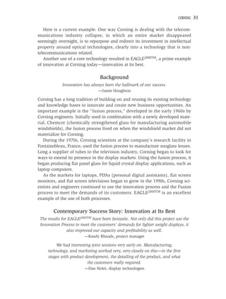 CORNING   31

   Here is a current example. One way Corning is dealing with the telecom-
munications industry collapse, in which an entire market disappeared
seemingly overnight, is to repurpose and redirect its investment in intellectual
property around optical technologies, clearly into a technology that is non-
telecommunications related.
   Another use of a core technology resulted in EAGLE2000TM, a prime example
of innovation at Corning today—innovation at its best.

                                  Background
             Innovation has always been the hallmark of our success.
                                —Jamie Houghton

Corning has a long tradition of building on and reusing its existing technology
and knowledge bases to innovate and create new business opportunities. An
important example is the “fusion process,” developed in the early 1960s by
Corning engineers. Initially used in combination with a newly developed mate-
rial, Chemcor (chemically strengthened glass for manufacturing automobile
windshields), the fusion process lived on when the windshield market did not
materialize for Corning.
   During the 1970s, Corning scientists at the company’s research facility in
Fontainebleau, France, used the fusion process to manufacture sunglass lenses.
Long a supplier of tubes to the television industry, Corning began to look for
ways to extend its presence in the display markets. Using the fusion process, it
began producing ﬂat panel glass for liquid crystal display applications, such as
laptop computers.
   As the markets for laptops, PDAs (personal digital assistants), ﬂat screen
monitors, and ﬂat screen televisions began to grow in the 1990s, Corning sci-
entists and engineers continued to use the innovation process and the Fusion
process to meet the demands of its customers. EAGLE2000TM is an excellent
example of the use of both processes.

        Contemporary Success Story: Innovation at Its Best
 The results for EAGLE2000TM have been fantastic. Not only did this project use the
 Innovation Process to meet the customers’ demands for lighter weight displays, it
                also improved our capacity and proﬁtability as well.
                         —Randy Rhoads, project manager

         We had interesting joint sessions very early on. Manufacturing,
     technology, and marketing worked very, very closely on this—in the ﬁrst
     stages with product development, the detailing of the product, and what
                          the customers really required.
                         —Dan Nolet, display technologies
 