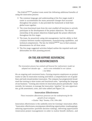 CORNING   33

   The EAGLE2000TM product team noted the following additional beneﬁts of
using the innovation process:
  • The common language and understanding of the ﬁve stages made it
    easier to accommodate the many personnel changes that occurred
    throughout the project. It also provided the framework to hold their
    global team together.
  • The cross-functional team from the start enabled all functions to actively
    participate in the development of the project objectives. The shared
    ownership of the project objectives helped guide the project effectively
    throughout the ﬁve stages
  • The team, by proactively using risk management, had the ability to ﬁnd
    a balance between market requirements, manufacturing capabilities, and
    technical competencies. The key for EAGLE2000TM was to ﬁnd common
    denominators for all three areas.
  • The ﬁve-stage suggested activities helped outline the required work and
    deliverables for their planning process.



                ON-THE-JOB SUPPORT: REINFORCING
                     THE REINFORCEMENTS
   The innovation process has evolved well beyond the rudimentary model we
       adopted two decades ago . . . and is now embedded in our culture.
                                  —Joe Miller

On an ongoing and consistent basis, Corning requires employees on project
teams to take its innovation training and follow a comprehensive set of guide-
lines and tools toward product innovation. The company has progressively broad-
ened the training to more teams and functional units, “spreading the language
of our business.” Corning also renews its innovation process periodically—most
recently, for instance, to manage the innovation “pipeline” for new opportuni-
ties, g risk assessment, costs, and value added (see Figure 2.4).

                        Innovation Effectiveness
      These innovation effectiveness processes are the underpinning for the
                            growth of our company.
                    —Charles “Skip” Deneka, CTO, 1996–2001

Innovation effectiveness is the umbrella term for Corning’s innovation effort.
“Innovation effectiveness encompasses identifying opportunities (roadmapping),
selecting opportunities (portfolio decision making), delivering opportunities
(innovation project management) in order to realize beneﬁt (dollars), and
 