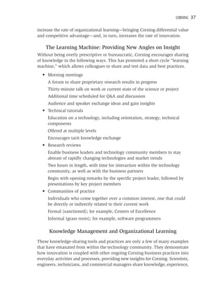 CORNING   37

increase the rate of organizational learning—bringing Corning differential value
and competitive advantage—and, in turn, increases the rate of innovation.

    The Learning Machine: Providing New Angles on Insight
Without being overly prescriptive or bureaucratic, Corning encourages sharing
of knowledge in the following ways. This has promoted a short cycle “learning
machine,” which allows colleagues to share and test data and best practices.
  • Morning meetings
     A forum to share proprietary research results in progress
     Thirty-minute talk on work or current state of the science or project
     Additional time scheduled for Q&A and discussion
     Audience and speaker exchange ideas and gain insights
  • Technical tutorials
     Education on a technology, including orientation, strategy, technical
     components
     Offered at multiple levels
     Encourages tacit knowledge exchange
  • Research reviews
     Enable business leaders and technology community members to stay
     abreast of rapidly changing technologies and market trends
     Two hours in length, with time for interaction within the technology
     community, as well as with the business partners
     Begin with opening remarks by the speciﬁc project leader, followed by
     presentations by key project members
  • Communities of practice
     Individuals who come together over a common interest, one that could
     be directly or indirectly related to their current work
     Formal (sanctioned); for example, Centers of Excellence
     Informal (grass roots); for example, software programmers

      Knowledge Management and Organizational Learning
These knowledge-sharing tools and practices are only a few of many examples
that have emanated from within the technology community. They demonstrate
how innovation is coupled with other ongoing Corning business practices into
everyday activities and processes, providing new insights for Corning. Scientists,
engineers, technicians, and commercial managers share knowledge, experience,
 