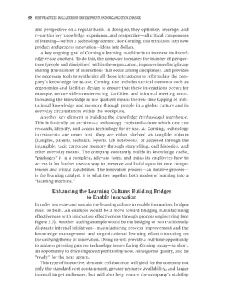 38 BEST PRACTICES IN LEADERSHIP DEVELOPMENT AND ORGANIZATION CHANGE

    and perspective on a regular basis. In doing so, they optimize, leverage, and
    re-use this key knowledge, experience, and perspective—all critical components
    of learning—within a technology context. For Corning, this translates into new
    product and process innovation—ideas into dollars.
       A key ongoing goal of Corning’s learning machine is to increase its knowl-
    edge re-use quotient. To do this, the company increases the number of perspec-
    tives (people and disciplines) within the organization, improves interdisciplinary
    sharing (the number of interactions that occur among disciplines), and provides
    the necessary tools to synthesize all those interactions to reformulate the com-
    pany’s knowledge for re-use. Corning also includes tactical elements such as
    ergonomics and facilities design to ensure that these interactions occur; for
    example, secure video conferencing, facilities, and informal meeting areas.
    Increasing the knowledge re-use quotient means the real-time tapping of insti-
    tutional knowledge and memory through people in a global culture and in
    everyday circumstances within the workplace.
       Another key element is building the knowledge (technology) warehouse.
    This is basically an archive—a technology cupboard—from which one can
    research, identify, and access technology for re-use. At Corning, technology
    investments are never lost: they are either shelved as tangible objects
    (samples, patents, technical reports, lab notebooks) or accessed through the
    intangible, tacit corporate memory through storytelling, oral histories, and
    other everyday means. The company constantly builds its knowledge cache,
    “packages” it in a complete, relevant form, and trains its employees how to
    access it for further use—a way to preserve and build upon its core compe-
    tencies and critical capabilities. The innovation process—an iterative process—
    is the learning catalyst; it is what ties together both modes of learning into a
    “learning machine.”

              Enhancing the Learning Culture: Building Bridges
                           to Enable Innovation
    In order to create and sustain the learning culture to enable innovation, bridges
    must be built. An example would be a move toward bridging manufacturing
    effectiveness with innovation effectiveness through process engineering (see
    Figure 2.7). Another leading example would be the bridging of two traditionally
    disparate internal initiatives—manufacturing process improvement and the
    knowledge management and organizational learning effort—focusing on
    the unifying theme of innovation. Doing so will provide a real-time opportunity
    to address pressing process technology issues facing Corning today—in short,
    an opportunity to drive improved proﬁtability now, reinvigorate quality, and be
    “ready” for the next upturn.
       This type of interactive, dynamic collaboration will yield for the company not
    only the standard cost containment, greater resource availability, and larger
    internal target audiences, but will also help ensure the company’s stability
 