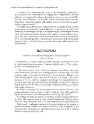 40 BEST PRACTICES IN LEADERSHIP DEVELOPMENT AND ORGANIZATION CHANGE

       A member of several project teams at once, a learning coach cross-fertilizes
    the teams with new knowledge on an ongoing basis and provides a learning
    bridge between projects for sharing best practices and lessons learned. The
    learning coach also instills “the thrill of a hobby” into the innovation environ-
    ment, thus stimulating deeper and quicker learning and enabling greater
    satisfaction through work.
       By integrating capabilities and competencies and recycling learning, Corning
    is constantly optimizing the process. This is a virtuous cycle—it is all about
    prompting and leveraging change, building knowledge, converting intellectual
    assets into productive use, and learning better together to innovate better. Corn-
    ing is thus able to realize in unique ways new opportunities and solutions it
    never before thought possible—discontinuous improvement and breakthrough
    invention. It is, in the end, about competitive advantage and setting the pace
    for innovation.


                                    LESSONS LEARNED
                Innovation is about ﬂexible management and good judgment.
                                        —Roger Ackerman

    Lessons learned is a shared practice some call after action review that takes form
    to retain organizational memory of important RD&E projects. This practice
    includes the following actions:
       • Start with a strong, visible, inﬂuential champion, one who has a true pas-
    sion for innovation, who acts as a rallying point and a change agent, and who
    inspires a cadre of true believers at all levels of the organization. MacAvoy was
    able to bring together marketing, manufacturing, technology, and human
    resources to “ﬁx” the problem. Champions will change over time, but their pres-
    ence and level of support cannot change. Corning has maintained its innova-
    tion champions for two decades; for example, MacAvoy, Deneka, Ackerman,
    Miller, Craig, Houghton.
       • Establish a strategic link between the initiative and the company’s core
    values and goals. From the outset, MacAvoy and his team underscored the
    signiﬁcant tie to Total Quality Management, proﬁtability, and growth.
       • Establish a progressive, formal yet ﬂuid and iterative process with built-in
    ﬂexibility. The process cannot be reduced to the checking-off of boxes, as in a
    cookbook—that’s the fastest way to introduce bureaucracy and stiﬂe creativity.
       Today’s model emphasizes judgment by the project leader and the sponsor to
    determine the rigor needed at any speciﬁc innovation stage, as opposed to the
    original model, a linear one, in which the main activity was doing everything
    that the innovation guide indicated.
 