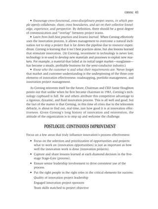 CORNING    41

   • Encourage cross-functional, cross-disciplinary project teams, in which peo-
ple openly collaborate, share, cross boundaries, and act on their collective knowl-
edge, experience, and perspective. By deﬁnition, there should be a great degree
of communication and “overlap” between project teams.
   • Learn from both best practices and lessons learned. When Corning effectively
uses the innovation process, it allows management to overcome a natural incli-
nation not to stop a project that is far down the pipeline due to resource expen-
diture. Corning is learning that it isn’t best practices alone, but also lessons learned
that stimulate innovation. (At Corning, investment in technology is never lost;
technology is re-used to develop new materials and processes to exploit new mar-
kets. For example, a material that failed at its initial target market—sunglasses—
has become a steady, proﬁtable business for the semi-conductor industry.)
   • Know who the customer is and what their requirements are. Never forget
that market and customer understanding is the underpinning of the three core
elements of innovation effectiveness: roadmapping, portfolio management, and
innovation project management.
   As Corning reinvents itself for the future, Chairman and CEO Jamie Houghton
points out that unlike when he ﬁrst became chairman in 1983, Corning’s tech-
nology cupboard is full. He and others attribute this competitive advantage to
a rigorous, dynamic, and ﬂuid innovation process. This is all well and good, but
the fact of the matter is that Corning, in this time of crisis due to the telecomm
debacle, is about to ﬁnd out, real-time, just how good it is at innovation effec-
tiveness. Given Corning’s long history of innovation and reinvention, the
attitude of the organization is to step up and welcome the challenge.


              POSTLOGUE: CONTINUOUS IMPROVEMENT
Focus on a few areas that truly inﬂuence innovation’s process effectiveness:
   • Focus on the selection and prioritization of opportunities and projects:
     what to work on (innovation opportunities) is just as important as how
     well the innovation work is done (innovation projects).
   • Capture and share lessons learned at each diamond decision in the ﬁve-
     stage Stage-Gate (process).
   • Ensure senior leadership involvement to drive consistent use of the
     process.
   • Put the right people in the right roles in the critical elements for success:
      Quality of innovation project leadership
      Engaged innovation project sponsors
      Team skills matched to project objective
 