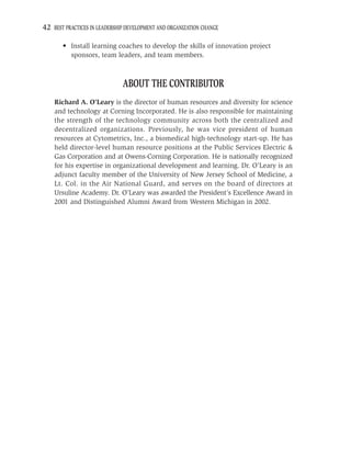 42 BEST PRACTICES IN LEADERSHIP DEVELOPMENT AND ORGANIZATION CHANGE

       • Install learning coaches to develop the skills of innovation project
         sponsors, team leaders, and team members.



                              ABOUT THE CONTRIBUTOR
    Richard A. O’Leary is the director of human resources and diversity for science
    and technology at Corning Incorporated. He is also responsible for maintaining
    the strength of the technology community across both the centralized and
    decentralized organizations. Previously, he was vice president of human
    resources at Cytometrics, Inc., a biomedical high-technology start-up. He has
    held director-level human resource positions at the Public Services Electric &
    Gas Corporation and at Owens-Corning Corporation. He is nationally recognized
    for his expertise in organizational development and learning. Dr. O’Leary is an
    adjunct faculty member of the University of New Jersey School of Medicine, a
    Lt. Col. in the Air National Guard, and serves on the board of directors at
    Ursuline Academy. Dr. O’Leary was awarded the President’s Excellence Award in
    2001 and Distinguished Alumni Award from Western Michigan in 2002.
 
