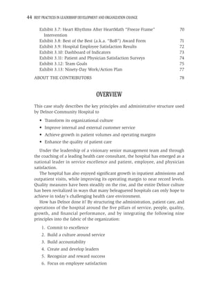 44 BEST PRACTICES IN LEADERSHIP DEVELOPMENT AND ORGANIZATION CHANGE

       Exhibit 3.7: Heart Rhythms After HeartMath “Freeze Frame”                70
         Intervention
       Exhibit 3.8: Best of the Best (a.k.a. “BoB”) Award Form                  71
       Exhibit 3.9: Hospital Employee Satisfaction Results                      72
       Exhibit 3.10: Dashboard of Indicators                                    73
       Exhibit 3.11: Patient and Physician Satisfaction Surveys                 74
       Exhibit 3.12: Team Goals                                                 75
       Exhibit 3.13: Ninety-Day Work/Action Plan                                77
    ABOUT THE CONTRIBUTORS                                                      78


                                          OVERVIEW
    This case study describes the key principles and administrative structure used
    by Delnor-Community Hospital to
       • Transform its organizational culture
       • Improve internal and external customer service
       • Achieve growth in patient volumes and operating margins
       • Enhance the quality of patient care
       Under the leadership of a visionary senior management team and through
    the coaching of a leading health care consultant, the hospital has emerged as a
    national leader in service excellence and patient, employee, and physician
    satisfaction.
       The hospital has also enjoyed signiﬁcant growth in inpatient admissions and
    outpatient visits, while improving its operating margin to near record levels.
    Quality measures have been steadily on the rise, and the entire Delnor culture
    has been revitalized in ways that many beleaguered hospitals can only hope to
    achieve in today’s challenging health care environment.
       How has Delnor done it? By structuring the administration, patient care, and
    operations of the hospital around the ﬁve pillars of service, people, quality,
    growth, and ﬁnancial performance, and by integrating the following nine
    principles into the fabric of the organization:
        1. Commit to excellence
        2. Build a culture around service
        3. Build accountability
        4. Create and develop leaders
        5. Recognize and reward success
        6. Focus on employee satisfaction
 