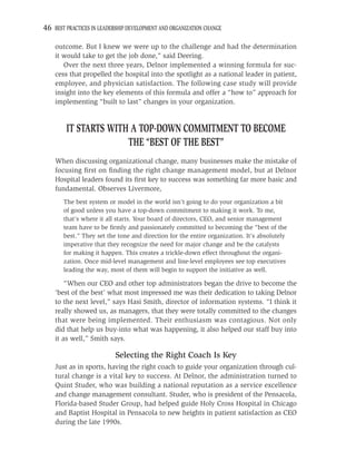 46 BEST PRACTICES IN LEADERSHIP DEVELOPMENT AND ORGANIZATION CHANGE

    outcome. But I knew we were up to the challenge and had the determination
    it would take to get the job done,” said Deering.
       Over the next three years, Delnor implemented a winning formula for suc-
    cess that propelled the hospital into the spotlight as a national leader in patient,
    employee, and physician satisfaction. The following case study will provide
    insight into the key elements of this formula and offer a “how to” approach for
    implementing “built to last” changes in your organization.


        IT STARTS WITH A TOP-DOWN COMMITMENT TO BECOME
                      THE “BEST OF THE BEST”
    When discussing organizational change, many businesses make the mistake of
    focusing ﬁrst on ﬁnding the right change management model, but at Delnor
    Hospital leaders found its ﬁrst key to success was something far more basic and
    fundamental. Observes Livermore,
       The best system or model in the world isn’t going to do your organization a bit
       of good unless you have a top-down commitment to making it work. To me,
       that’s where it all starts. Your board of directors, CEO, and senior management
       team have to be ﬁrmly and passionately committed to becoming the “best of the
       best.” They set the tone and direction for the entire organization. It’s absolutely
       imperative that they recognize the need for major change and be the catalysts
       for making it happen. This creates a trickle-down effect throughout the organi-
       zation. Once mid-level management and line-level employees see top executives
       leading the way, most of them will begin to support the initiative as well.

        “When our CEO and other top administrators began the drive to become the
    ‘best of the best’ what most impressed me was their dedication to taking Delnor
    to the next level,” says Hasi Smith, director of information systems. “I think it
    really showed us, as managers, that they were totally committed to the changes
    that were being implemented. Their enthusiasm was contagious. Not only
    did that help us buy-into what was happening, it also helped our staff buy into
    it as well,” Smith says.

                           Selecting the Right Coach Is Key
    Just as in sports, having the right coach to guide your organization through cul-
    tural change is a vital key to success. At Delnor, the administration turned to
    Quint Studer, who was building a national reputation as a service excellence
    and change management consultant. Studer, who is president of the Pensacola,
    Florida-based Studer Group, had helped guide Holy Cross Hospital in Chicago
    and Baptist Hospital in Pensacola to new heights in patient satisfaction as CEO
    during the late 1990s.
 