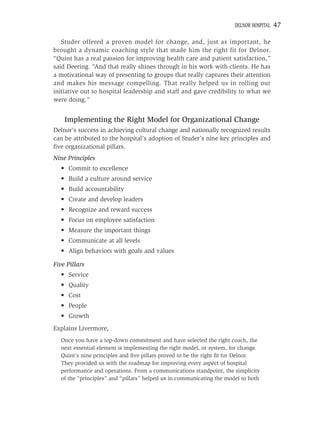 DELNOR HOSPITAL   47

   Studer offered a proven model for change, and, just as important, he
brought a dynamic coaching style that made him the right fit for Delnor.
“Quint has a real passion for improving health care and patient satisfaction,”
said Deering. “And that really shines through in his work with clients. He has
a motivational way of presenting to groups that really captures their attention
and makes his message compelling. That really helped us in rolling our
initiative out to hospital leadership and staff and gave credibility to what we
were doing.”


    Implementing the Right Model for Organizational Change
Delnor’s success in achieving cultural change and nationally recognized results
can be attributed to the hospital’s adoption of Studer’s nine key principles and
ﬁve organizational pillars.
Nine Principles
  • Commit to excellence
  • Build a culture around service
  • Build accountability
  • Create and develop leaders
  • Recognize and reward success
  • Focus on employee satisfaction
  • Measure the important things
  • Communicate at all levels
  • Align behaviors with goals and values

Five Pillars
  • Service
  • Quality
  • Cost
  • People
  • Growth
Explains Livermore,
  Once you have a top-down commitment and have selected the right coach, the
  next essential element is implementing the right model, or system, for change.
  Quint’s nine principles and ﬁve pillars proved to be the right ﬁt for Delnor.
  They provided us with the roadmap for improving every aspect of hospital
  performance and operations. From a communications standpoint, the simplicity
  of the “principles” and “pillars” helped us in communicating the model to both
 