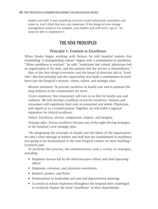 48 BEST PRACTICES IN LEADERSHIP DEVELOPMENT AND ORGANIZATION CHANGE

       leaders and staff. It was something everyone could understand, remember, and
       relate to. And I think that was very important. If the design of your change
       management system is too complex, your leaders and staff won’t “get it,” let
       alone be able to implement it.



                                  THE NINE PRINCIPLES
                         Principle 1: Commit to Excellence
    When Studer began working with Delnor, he told hospital leaders that
    establishing “a championship culture” begins with a commitment to excellence.
    “When excellence is reached,” he said, “employees feel valued, physicians feel
    an organization is the best, and the patients feel the service is extraordinary.”
       One of the ﬁrst things Livermore and the board of directors did to “hard-
    wire” this ﬁrst principle into the organization was build a commitment to excel-
    lence into the hospital’s mission, vision, values, and strategic plan.
       Mission statement: To provide excellence in health care and to promote life-
       long wellness in the communities we serve.
       Vision statement: Our community will turn to us ﬁrst for health care and
       wellness. We will develop a tradition of service excellence. Patients and
       consumers will experience their care as connected and whole. Physicians
       will regard us as a trusted partner. Together, we will build a regional
       reputation for clinical excellence.
       Values: Excellence, service, compassion, respect, and integrity.
       Strategic plan: Service excellence became one of the eight driving strategies
       in the hospital’s new strategic plan.
       “By integrating this principle so deeply into the fabric of the organization,
    we sent a clear message to leaders and staff that our commitment to excellence
    was going to be fundamental to the new hospital culture we were building,”
    Livemore said.
       To facilitate this process, the administration used a variety of strategies,
    including
       • Employee forums led by the chief executive ofﬁcer and chief operating
         ofﬁcer
       • Employee, volunteer, and physician newsletters
       • Banners, posters, and ﬂyers
       • Presentations to leadership and unit and departmental meetings
       • A contest in which employees throughout the hospital were challenged
         to creatively display the word “excellence” in their departments
 