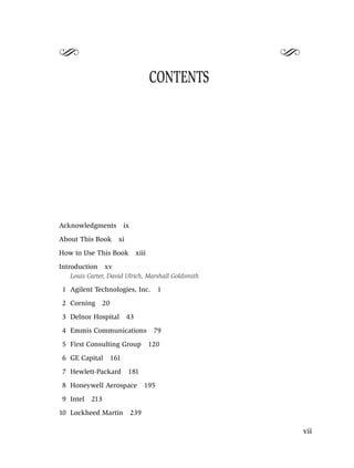 S                                                   S
                                       CONTENTS




Acknowledgments           ix
About This Book       xi
How to Use This Book            xiii
Introduction     xv
   Louis Carter, David Ulrich, Marshall Goldsmith

 1 Agilent Technologies, Inc.              1
 2 Corning     20
 3 Delnor Hospital         43
 4 Emmis Communications                 79
 5 First Consulting Group              120
 6 GE Capital       161
 7 Hewlett-Packard         181
 8 Honeywell Aerospace               195
 9 Intel   213
10 Lockheed Martin             239

                                                        vii
 