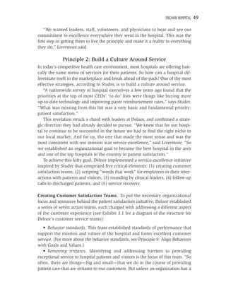 DELNOR HOSPITAL   49

   “We wanted leaders, staff, volunteers, and physicians to hear and see our
commitment to excellence everywhere they went in the hospital. This was the
ﬁrst step in getting them to live the principle and make it a reality in everything
they do,” Livermore said.

             Principle 2: Build a Culture Around Service
In today’s competitive health care environment, most hospitals are offering basi-
cally the same menu of services for their patients. So how can a hospital dif-
ferentiate itself in the marketplace and break ahead of the pack? One of the most
effective strategies, according to Studer, is to build a culture around service.
   “A nationwide survey of hospital executives a few years ago found that the
priorities at the top of most CEOs’ ‘to do’ lists were things like buying more
up-to-date technology and improving payer reimbursement rates,” says Studer.
“What was missing from this list was a very basic and fundamental priority:
patient satisfaction.”
   This revelation struck a chord with leaders at Delnor, and conﬁrmed a strate-
gic direction they had already decided to pursue. “We knew that for our hospi-
tal to continue to be successful in the future we had to ﬁnd the right niche in
our local market. And for us, the one that made the most sense and was the
most consistent with our mission was service excellence,” said Livermore. “So
we established an organizational goal to become the best hospital in the area
and one of the top hospitals in the country in patient satisfaction.”
   To achieve this lofty goal, Delnor implemented a service excellence initiative
inspired by Studer that comprised ﬁve critical elements: (1) creating customer
satisfaction teams, (2) scripting “words that work” for employees in their inter-
actions with patients and visitors, (3) rounding by clinical leaders, (4) follow-up
calls to discharged patients, and (5) service recovery.

Creating Customer Satisfaction Teams. To put the necessary organizational
focus and resources behind the patient satisfaction initiative, Delnor established
a series of seven action teams, each charged with addressing a different aspect
of the customer experience (see Exhibit 3.1 for a diagram of the structure for
Delnor’s customer service teams):
   • Behavior standards. This team established standards of performance that
support the mission and values of the hospital and foster excellent customer
service. (For more about the behavior standards, see Principle 9: Align Behaviors
with Goals and Values.)
   • Removing irritants. Identifying and addressing barriers to providing
exceptional service to hospital patients and visitors is the focus of this team. “So
often, there are things—big and small—that we do in the course of providing
patient care that are irritants to our customers. But unless an organization has a
 