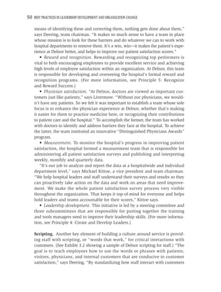 50 BEST PRACTICES IN LEADERSHIP DEVELOPMENT AND ORGANIZATION CHANGE

    means of identifying these and correcting them, nothing gets done about them,”
    says Deering, team chairman. “It makes so much sense to have a team in place
    whose mission is to look for these barriers and do whatever we can to work with
    hospital departments to remove them. It’s a win, win—it makes the patient’s expe-
    rience at Delnor better, and helps to improve our patient satisfaction scores.”
        • Reward and recognition. Rewarding and recognizing top performers is
    vital to both encouraging employees to provide excellent service and achieving
    high levels of employee satisfaction within an organization. At Delnor, this team
    is responsible for developing and overseeing the hospital’s formal reward and
    recognition programs. (For more information, see Principle 5: Recognize
    and Reward Success.)
        • Physician satisfaction. “At Delnor, doctors are viewed as important cus-
    tomers just like patients,” says Livermore. “Without our physicians, we would-
    n’t have any patients. So we felt it was important to establish a team whose sole
    focus is to enhance the physician experience at Delnor, whether that’s making
    it easier for them to practice medicine here, or recognizing their contributions
    to patient care and the hospital.” To accomplish the former, the team has worked
    with doctors to identify and address barriers they face at the hospital. To achieve
    the latter, the team instituted an innovative “Distinguished Physicians Awards”
    program.
        • Measurement. To monitor the hospital’s progress in improving patient
    satisfaction, the hospital formed a measurement team that is responsible for
    administering all patient satisfaction surveys and publishing and interpreting
    weekly, monthly and quarterly data.
        “It’s our job to analyze and report the data at a hospitalwide and individual
    department level,” says Michael Kittoe, a vice president and team chairman.
    “We help hospital leaders and staff understand their surveys and results so they
    can proactively take action on the data and work on areas that need improve-
    ment. We make the whole patient satisfaction survey process very visible
    throughout the organization. That keeps it top-of-mind for everyone and helps
    hold leaders and teams accountable for their scores,” Kittoe says.
        • Leadership development. This initiative is led by a steering committee and
    three subcommittees that are responsible for putting together the training
    and tools managers need to improve their leadership skills. (For more informa-
    tion, see Principle 4: Create and Develop Leaders.)

    Scripting. Another key element of building a culture around service is provid-
    ing staff with scripting, or “words that work,” for critical interactions with
    customers. (See Exhibit 3.2 showing a sample of Delnor scripting for staff.) “The
    goal is to teach employees how to use the words or phrases with patients,
    visitors, physicians, and internal customers that are conducive to customer
    satisfaction,” says Deering. “By standardizing how staff interact with customers
 