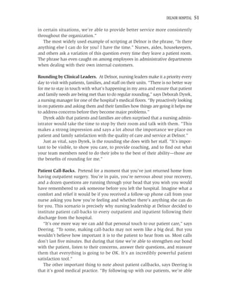 DELNOR HOSPITAL   51

in certain situations, we’re able to provide better service more consistently
throughout the organization.”
   The most widely used example of scripting at Delnor is the phrase, “Is there
anything else I can do for you? I have the time.” Nurses, aides, housekeepers,
and others ask a variation of this question every time they leave a patient room.
The phrase has even caught on among employees in administrative departments
when dealing with their own internal customers.

Rounding by Clinical Leaders. At Delnor, nursing leaders make it a priority every
day to visit with patients, families, and staff on their units. “There is no better way
for me to stay in touch with what’s happening in my area and ensure that patient
and family needs are being met than to do regular rounding,” says Deborah Dyrek,
a nursing manager for one of the hospital’s medical ﬂoors. “By proactively looking
in on patients and asking them and their families how things are going it helps me
to address concerns before they become major problems.”
   Dyrek adds that patients and families are often surprised that a nursing admin-
istrator would take the time to stop by their room and talk with them. “This
makes a strong impression and says a lot about the importance we place on
patient and family satisfaction with the quality of care and service at Delnor.”
   Just as vital, says Dyrek, is the rounding she does with her staff. “It’s impor-
tant to be visible, to show you care, to provide coaching, and to ﬁnd out what
your team members need to do their jobs to the best of their ability—those are
the beneﬁts of rounding for me.”

Patient Call-Backs. Pretend for a moment that you’ve just returned home from
having outpatient surgery. You’re in pain, you’re nervous about your recovery,
and a dozen questions are running through your head that you wish you would
have remembered to ask someone before you left the hospital. Imagine what a
comfort and relief it would be if you received a follow-up phone call from your
nurse asking you how you’re feeling and whether there’s anything she can do
for you. This scenario is precisely why nursing leadership at Delnor decided to
institute patient call-backs to every outpatient and inpatient following their
discharge from the hospital.
   “It’s one more way we can add that personal touch to our patient care,” says
Deering. “To some, making call-backs may not seem like a big deal. But you
wouldn’t believe how important it is to the patient to hear from us. Most calls
don’t last ﬁve minutes. But during that time we’re able to strengthen our bond
with the patient, listen to their concerns, answer their questions, and reassure
them that everything is going to be OK. It’s an incredibly powerful patient
satisfaction tool.”
   The other important thing to note about patient callbacks, says Deering is
that it’s good medical practice. “By following-up with our patients, we’re able
 