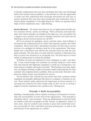 52 BEST PRACTICES IN LEADERSHIP DEVELOPMENT AND ORGANIZATION CHANGE

    to identify complications that may have developed since they were discharged
    before they become serious problems. It also provides us with the opportunity
    to make sure they understood their discharge instructions for self-care, or
    answer questions they may have about taking their pain medication. From a
    clinical quality standpoint, it’s the right thing to do. There’s no question that it
    helps to lower readmission rates,” adds Deering.


    Service Recovery. “No matter how hard you try, no organization provides per-
    fect customer service,” points out Deering. “We’re all human and make mis-
    takes. But if those mistakes are handled in the right way, you can quickly turn
    a negative into a positive and convert unhappy customers into loyal ones by
    following a service recovery process we call ACT.”
       ACT is an acronym for apologize, correct, and take action. And at Delnor, it
    has become the standard process by which staff respond to patient and visitor
    complaints. When faced with a dissatisﬁed customer, the ﬁrst step in service
    recovery is to apologize for failing to meet his or her expectations. This imme-
    diately sets a conciliatory tone and lets the customer know you take the com-
    plaint seriously. The next step is to work with the customer to determine how
    best to correct the situation in an acceptable way. The ﬁnal step is to move
    swiftly in taking action to resolve the problem.
       “At Delnor, we train our employees to view complaints as a gift,” says Deer-
    ing. “It may sound strange, but customers are actually doing us a favor when
    they step forward with legitimate complaints. It sends up a red ﬂag that a cus-
    tomer process is broken and needs to be ﬁxed.” This becomes even more impor-
    tant, according to Deering, in light of consumer studies indicating that for every
    customer who complains about a problem, there are nine more who don’t com-
    plain but simply choose to go elsewhere for service.
       “On the positive side, research has also shown that most customers whose
    complaints are promptly addressed will return to a company or business for ser-
    vice. These statistics really underscore the importance of service recovery. It’s
    amazing how powerful the three simple steps of ACT can be in turning a
    negative customer experience into a positive one,” Deering says.

                          Principle 3: Build Accountability
    Building a championship culture requires creating an environment of owner-
    ship and accountability at every level of the organization. “This principle is
    absolutely critical,” says Livermore. “From top administrators to line-level staff,
    we needed a team that was going to act like ‘owners,’ as opposed to ‘renters’ in
    their areas. And we needed to put systems in place that would hold every-
    one accountable for their individual and team performance, as well as the
    performance of the organization as a whole.”
 