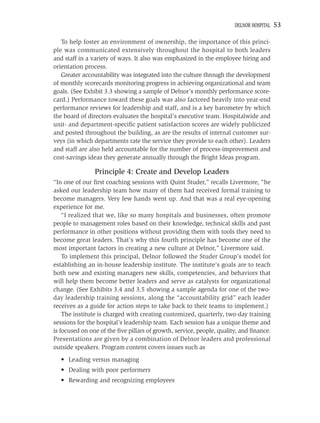 DELNOR HOSPITAL   53

   To help foster an environment of ownership, the importance of this princi-
ple was communicated extensively throughout the hospital to both leaders
and staff in a variety of ways. It also was emphasized in the employee hiring and
orientation process.
   Greater accountability was integrated into the culture through the development
of monthly scorecards monitoring progress in achieving organizational and team
goals. (See Exhibit 3.3 showing a sample of Delnor’s monthly performance score-
card.) Performance toward these goals was also factored heavily into year-end
performance reviews for leadership and staff, and is a key barometer by which
the board of directors evaluates the hospital’s executive team. Hospitalwide and
unit- and department-speciﬁc patient satisfaction scores are widely publicized
and posted throughout the building, as are the results of internal customer sur-
veys (in which departments rate the service they provide to each other). Leaders
and staff are also held accountable for the number of process-improvement and
cost-savings ideas they generate annually through the Bright Ideas program.

                Principle 4: Create and Develop Leaders
“In one of our ﬁrst coaching sessions with Quint Studer,” recalls Livermore, “he
asked our leadership team how many of them had received formal training to
become managers. Very few hands went up. And that was a real eye-opening
experience for me.
    “I realized that we, like so many hospitals and businesses, often promote
people to management roles based on their knowledge, technical skills and past
performance in other positions without providing them with tools they need to
become great leaders. That’s why this fourth principle has become one of the
most important factors in creating a new culture at Delnor,” Livermore said.
    To implement this principal, Delnor followed the Studer Group’s model for
establishing an in-house leadership institute. The institute’s goals are to teach
both new and existing managers new skills, competencies, and behaviors that
will help them become better leaders and serve as catalysts for organizational
change. (See Exhibits 3.4 and 3.5 showing a sample agenda for one of the two-
day leadership training sessions, along the “accountability grid” each leader
receives as a guide for action steps to take back to their teams to implement.)
    The institute is charged with creating customized, quarterly, two-day training
sessions for the hospital’s leadership team. Each session has a unique theme and
is focused on one of the ﬁve pillars of growth, service, people, quality, and ﬁnance.
Presentations are given by a combination of Delnor leaders and professional
outside speakers. Program content covers issues such as
  • Leading versus managing
  • Dealing with poor performers
  • Rewarding and recognizing employees
 