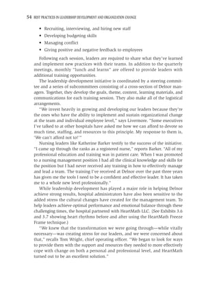54 BEST PRACTICES IN LEADERSHIP DEVELOPMENT AND ORGANIZATION CHANGE

       • Recruiting, interviewing, and hiring new staff
       • Developing budgeting skills
       • Managing conﬂict
       • Giving positive and negative feedback to employees
       Following each session, leaders are required to share what they’ve learned
    and implement new practices with their teams. In addition to the quarterly
    meetings, monthly “lunch and learns” are offered to provide leaders with
    additional training opportunities.
       The leadership development initiative is coordinated by a steering commit-
    tee and a series of subcommittees consisting of a cross-section of Delnor man-
    agers. Together, they develop the goals, theme, content, learning materials, and
    communications for each training session. They also make all of the logistical
    arrangements.
       “We invest heavily in growing and developing our leaders because they’re
    the ones who have the ability to implement and sustain organizational change
    at the team and individual employee level,” says Livermore. “Some executives
    I’ve talked to at other hospitals have asked me how we can afford to devote so
    much time, stafﬁng, and resources to this principle. My response to them is,
    ‘We can’t afford not to!’”
       Nursing leaders like Katherine Barker testify to the success of the initiative.
    “I came up through the ranks as a registered nurse,” reports Barker. “All of my
    professional education and training was in patient care. When I was promoted
    to a nursing management position I had all the clinical knowledge and skills for
    the position but I had never received any training in how to effectively manage
    and lead a team. The training I’ve received at Delnor over the past three years
    has given me the tools I need to be a conﬁdent and effective leader. It has taken
    me to a whole new level professionally.”
       While leadership development has played a major role in helping Delnor
    achieve strong results, hospital administrators have also been sensitive to the
    added stress the cultural changes have created for the management team. To
    help leaders achieve optimal performance and emotional balance through these
    challenging times, the hospital partnered with HeartMath LLC. (See Exhibits 3.6
    and 3.7 showing heart rhythms before and after using the HeartMath Freeze
    Frame technique.)
       “We knew that the transformation we were going through—while vitally
    necessary—was creating stress for our leaders, and we were concerned about
    that,” recalls Tom Wright, chief operating ofﬁcer. “We began to look for ways
    to provide them with the support and resources they needed to more effectively
    cope with change on both a personal and professional level, and HeartMath
    turned out to be an excellent solution.”
 