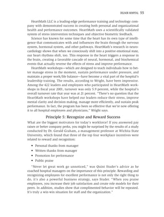 DELNOR HOSPITAL   55

    HeartMath LLC is a leading-edge performance training and technology com-
pany with demonstrated success in creating both personal and organizational
health and performance outcomes. HeartMath uses a scientiﬁcally validated
system of stress intervention techniques and objective biometric feedback.
    Science has known for some time that the heart has its own type of intelli-
gence that communicates with and inﬂuences the brain through the nervous
system, hormonal system, and other pathways. HeartMath’s research in neuro-
cardiology shows that when we consciously shift into a positive emotional state,
our heart rhythms shift, too. This response in the heart triggers a response in
the brain, creating a favorable cascade of neural, hormonal, and biochemical
events that actually reverse the effects of stress and improve performance.
    HeartMath workshops—which are designed to teach individuals how to bet-
ter manage stress in the moment, sustain performance under pressure, and
maintain a proper work/life balance—have become a vital part of the hospital’s
leadership training. The results, according to Wright, have been impressive.
Among the 422 leaders and employees who participated in HeartMath work-
shops in ﬁscal year 2001, turnover was only 5.9 percent, while the hospital’s
overall turnover rate that year was at 21 percent. “There’s no question that the
HeartMath workshops have helped our leaders reduce their stress, improve
mental clarity and decision making, manage more efﬁciently, and sustain peak
performance. In fact, the program has been so effective that we’re now offering
it to all hospital employees and physicians,” Wright says.

             Principle 5: Recognize and Reward Success
What are the biggest motivators for today’s workforce? If you answered pay
raises or better company perks, you might be surprised by the results of a study
conducted by Dr. Gerald Graham, a management professor at Wichita State
University, which found that three of the top four workplace incentives were
related to reward and recognition:
  • Personal thanks from manager
  • Written thanks from manager
  • Promotion for performance
  • Public praise
    “Never let great work go unnoticed,” was Quint Studer’s advice as he
coached hospital managers on the importance of this principle. Rewarding and
recognizing employees for excellent performance is not only the right thing to
do, it’s also a powerful business strategy, says Studer. “When you praise
employees, you increase their job satisfaction and create role models for their
peers. In addition, studies show that complimented behavior will be repeated.
It’s truly a win-win situation for staff and the organization.”
 