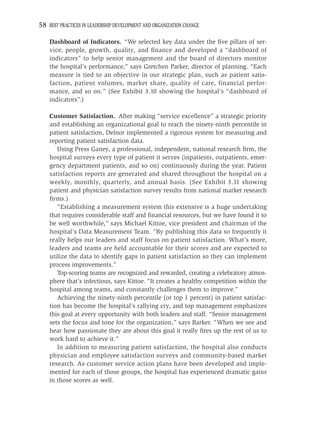 58 BEST PRACTICES IN LEADERSHIP DEVELOPMENT AND ORGANIZATION CHANGE

    Dashboard of Indicators. “We selected key data under the ﬁve pillars of ser-
    vice, people, growth, quality, and ﬁnance and developed a “dashboard of
    indicators” to help senior management and the board of directors monitor
    the hospital’s performance,” says Gretchen Parker, director of planning. “Each
    measure is tied to an objective in our strategic plan, such as patient satis-
    faction, patient volumes, market share, quality of care, financial perfor-
    mance, and so on.” (See Exhibit 3.10 showing the hospital’s “dashboard of
    indicators”.)

    Customer Satisfaction. After making “service excellence” a strategic priority
    and establishing an organizational goal to reach the ninety-ninth percentile in
    patient satisfaction, Delnor implemented a rigorous system for measuring and
    reporting patient satisfaction data.
       Using Press Ganey, a professional, independent, national research ﬁrm, the
    hospital surveys every type of patient it serves (inpatients, outpatients, emer-
    gency department patients, and so on) continuously during the year. Patient
    satisfaction reports are generated and shared throughout the hospital on a
    weekly, monthly, quarterly, and annual basis. (See Exhibit 3.11 showing
    patient and physician satisfaction survey results from national market research
    ﬁrms.)
       “Establishing a measurement system this extensive is a huge undertaking
    that requires considerable staff and ﬁnancial resources, but we have found it to
    be well worthwhile,” says Michael Kittoe, vice president and chairman of the
    hospital’s Data Measurement Team. “By publishing this data so frequently it
    really helps our leaders and staff focus on patient satisfaction. What’s more,
    leaders and teams are held accountable for their scores and are expected to
    utilize the data to identify gaps in patient satisfaction so they can implement
    process improvements.”
       Top-scoring teams are recognized and rewarded, creating a celebratory atmos-
    phere that’s infectious, says Kittoe. “It creates a healthy competition within the
    hospital among teams, and constantly challenges them to improve.”
       Achieving the ninety-ninth percentile (or top 1 percent) in patient satisfac-
    tion has become the hospital’s rallying cry, and top management emphasizes
    this goal at every opportunity with both leaders and staff. “Senior management
    sets the focus and tone for the organization,” says Barker. “When we see and
    hear how passionate they are about this goal it really ﬁres up the rest of us to
    work hard to achieve it.”
       In addition to measuring patient satisfaction, the hospital also conducts
    physician and employee satisfaction surveys and community-based market
    research. As customer service action plans have been developed and imple-
    mented for each of those groups, the hospital has experienced dramatic gains
    in those scores as well.
 