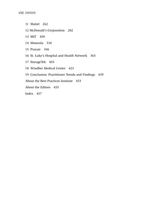 viii CONTENTS


     11 Mattel        262
     12 McDonald’s Corporation      282
     13 MIT      309
     14 Motorola        334
     15 Praxair 346
     16 St. Luke’s Hospital and Health Network   365
     17 StorageTek          403
     18 Windber Medical Center      423
     19 Conclusion: Practitioner Trends and Findings   439
     About the Best Practices Institute   453
     About the Editors        455
     Index      457
 