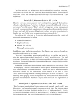 DELNOR HOSPITAL   59

   “Without a doubt, our achievement of national rankings in patient, employee,
and physician satisfaction has coincided with our emphasis on measuring the
important things and being committed to taking action on the results,” says
Livermore.

                Principle 8: Communicate at All Levels
Effective corporate communication is always important, especially during times
of major cultural change. “Let’s face it, change is uncomfortable, and, at times,
even scary,” says Livermore. “That’s why it’s so important for top management
to clearly communicate their organization’s vision, goals, and strategic direction to
leaders and staff. We have an obligation to explain where the organization is
headed and why. To fail to do so causes confusion and paralysis.”
   To achieve this principle at Delnor the administration used a variety of
communications tactics, including
  • Leadership meetings
  • Employee forums
  • Memos and e-mails
  • The employee newsletter
In addition, team leaders communicated the changes and addressed employee
questions at department meetings.
   “You can’t communicate something as radical as a new vision and strategic
direction once and expect leaders and staff to ‘get it,’” says Livermore. “Our goal
was to get the word out as often and in as many different ways as possible using
consistent themes and messages. In situations like this, it’s virtually impossible
to over-communicate.”
   In addition to top-down communication, Delnor also employs a technique called
“managing-up,” in which employees are encouraged to proactively communicate
with their supervisor on important issues. “We tell our staff to put themselves in
their boss’s shoes and ask themselves, ‘What does he or she need to know
about what I’m doing and how can I help the hospital be more successful?’” says
Deering. “Managing-up is also an important way employees can make sure their
priorities are in line with their boss’s expectations and team and organizational
goals.”

        Principle 9: Align Behaviors with Goals and Values
“Developing an organizational vision, values, and strategic plan is vital,” says
Livermore, “but just as important is putting systems in place that integrate them
into the daily behaviors, decisions, and activities of leaders and staff.” Delnor
accomplished this most notably by adopting a series of behavior standards and
by tying department and individual goals to organizational objectives.
 