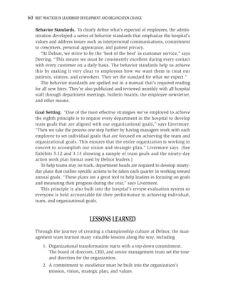 60 BEST PRACTICES IN LEADERSHIP DEVELOPMENT AND ORGANIZATION CHANGE

    Behavior Standards. To clearly deﬁne what’s expected of employees, the admin-
    istration developed a series of behavior standards that emphasize the hospital’s
    values and address issues such as interpersonal communications, commitment
    to coworkers, personal appearance, and patient privacy.
        “At Delnor, we strive to be the ‘best of the best’ in customer service,” says
    Deering. “This means we must be consistently excellent during every contact
    with every customer on a daily basis. The behavior standards help us achieve
    this by making it very clear to employees how we want them to treat our
    patients, visitors, and coworkers. They set the standard for what we expect.”
        The behavior standards are spelled out in a manual that’s required reading
    for all new hires. They’re also publicized and reviewed monthly with all hospital
    staff through department meetings, bulletin boards, the employee newsletter,
    and other means.

    Goal Setting. “One of the most effective strategies we’ve employed to achieve
    the eighth principle is to require every department in the hospital to develop
    team goals that are aligned with our organizational goals,” says Livermore.
    “Then we take the process one step further by having managers work with each
    employee to set individual goals that are focused on achieving the team and
    organizational goals. This ensures that the entire organization is working in
    concert to accomplish our vision and strategic plan,” Livermore says. (See
    Exhibits 3.12 and 3.13 showing a sample of team goals and the ninety-day
    action work plan format used by Delnor leaders.)
       To help teams stay on track, department heads are required to develop ninety-
    day plans that outline speciﬁc actions to be taken each quarter in working toward
    annual goals. “These plans are a great tool to help leaders in focusing on goals
    and measuring their progress during the year,” says Livermore.
       This principle is also built into the hospital’s review-evaluation system so
    everyone is held accountable for their performance in achieving individual,
    team, and organizational goals.



                                    LESSONS LEARNED
    Through the journey of creating a championship culture at Delnor, the man-
    agement team learned many valuable lessons along the way, including
        1. Organizational transformation starts with a top-down commitment.
           The board of directors, CEO, and senior management team set the tone
           and direction for the organization.
        2. A commitment to excellence must be built into the organization’s
           mission, vision, strategic plan, and values.
 