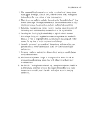 DELNOR HOSPITAL   61

 3. The successful implementation of major organizational change does
    not happen overnight. It takes time, determination, and a willingness
    to transform the very culture of your organization.
 4. There is no one right formula for becoming the “best of the best.” Any
    model for change and improvement must be customized to ﬁt an orga-
    nization’s unique characteristics, culture, and market conditions.
 5. Building a championship culture requires creating an environment of
    ownership and accountability at every level of the organization.
 6. Creating and developing leaders is key to organizational success.
 7. Providing training and support in stress management and work–life
    balance is vital to helping leaders and employees sustain peak perfor-
    mance during time of major organizational change.
 8. Never let great work go unnoticed. Recognizing and rewarding top
    performers is a powerful motivator and a key factor in employee
    satisfaction.
 9. Focus on employee satisfaction. Happy, loyal workers provide better
    service to customers.
10. Measure the important things. If an organization doesn’t track its
    progress toward reaching goals, how will it know whether it ever
    achieves them?
11. Be ﬂexible. The implementation of any change management model is
    a difﬁcult and imperfect process. Be prepared to modify your plans
    to overcome unanticipated obstacles and adjust to ever-changing
    conditions.
 