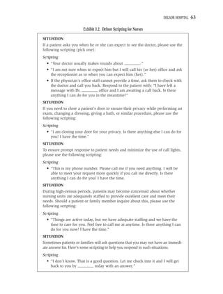 DELNOR HOSPITAL   63

                       Exhibit 3.2. Delnor Scripting for Nurses

SITUATION
If a patient asks you when he or she can expect to see the doctor, please use the
following scripting (pick one):
Scripting
  • “Your doctor usually makes rounds about ________.”
  • “I am not sure when to expect him but I will call his (or her) ofﬁce and ask
    the receptionist as to when you can expect him (her).”
  • If the physician’s ofﬁce staff cannot provide a time, ask them to check with
    the doctor and call you back. Respond to the patient with: “I have left a
    message with Dr. ________ ofﬁce and I am awaiting a call back. Is there
    anything I can do for you in the meantime?”
SITUATION
If you need to close a patient’s door to ensure their privacy while performing an
exam, changing a dressing, giving a bath, or similar procedure, please use the
following scripting:
Scripting
  • “I am closing your door for your privacy. Is there anything else I can do for
    you? I have the time.”
SITUATION
To ensure prompt response to patient needs and minimize the use of call lights,
please use the following scripting:
Scripting
  • “This is my phone number. Please call me if you need anything. I will be
    able to meet your request more quickly if you call me directly. Is there
    anything I can do for you? I have the time.
SITUATION
During high-census periods, patients may become concerned about whether
nursing units are adequately staffed to provide excellent care and meet their
needs. Should a patient or family member inquire about this, please use the
following scripting:
Scripting
  • “Things are active today, but we have adequate stafﬁng and we have the
    time to care for you. Feel free to call me at anytime. Is there anything I can
    do for you now? I have the time.”
SITUATION
Sometimes patients or families will ask questions that you may not have an immedi-
ate answer for. Here’s some scripting to help you respond in such situations.
Scripting
  • “I don’t know. That is a good question. Let me check into it and I will get
    back to you by ________ today with an answer.”
 